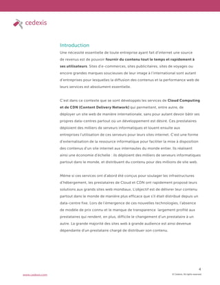 © Cedexis. All rights reserved.
4
www.cedexis.com
Introduction
Une nécessité essentielle de toute entreprise ayant fait d’internet une source
de revenus est de pouvoir fournir du contenu tout le temps et rapidement à
ses utilisateurs. Sites d’e-commerces, sites publicitaires, sites de voyages ou
encore grandes marques soucieuses de leur image à l’international sont autant
d’entreprises pour lesquelles la diffusion des contenus et la performance web de
leurs services est absolument essentielle.
C’est dans ce contexte que se sont développés les services de Cloud Computing
et de CDN (Content Delivery Network) qui permettent, entre autre, de
déployer un site web de manière internationale, sans pour autant devoir bâtir ses
propres data-centres partout où un développement est désiré. Ces prestataires
déploient des milliers de serveurs informatiques et louent ensuite aux
entreprises l’utilisation de ces serveurs pour leurs sites internet. C’est une forme
d’externalisation de la ressource informatique pour faciliter la mise à disposition
des contenus d’un site internet aux internautes du monde entier. Ils réalisent
ainsi une économie d’échelle : ils déploient des milliers de serveurs informatiques
partout dans le monde, et distribuent du contenu pour des millions de site web.
Même si ces services ont d’abord été conçus pour soulager les infrastructures
d’hébergement, les prestataires de Cloud et CDN ont rapidement proposé leurs
solutions aux grands sites web mondiaux. L’objectif est de délivrer leur contenu
partout dans le monde de manière plus efficace que s’il était distribué depuis un
data-centre fixe. Lors de l’émergence de ces nouvelles technologies, l’absence
de modèle de prix connu et le manque de transparence largement profité aux
prestataires qui rendent, en plus, difficile le changement d’un prestataire à un
autre. La grande majorité des sites web à grande audience est ainsi devenue
dépendante d’un prestataire chargé de distribuer son contenu.
 