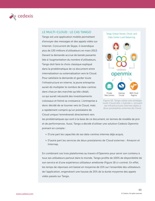 © Cedexis. All rights reserved.
40
www.cedexis.com
LE MULTI-CLOUD : LE CAS TANGO
Tango est une application mobile permettant
d’envoyer des messages et des appels vidéo sur
Internet. Concurrent de Skype, il revendique
plus de 130 millions d’utilisateurs en mars 2013.
Devant la demande accrue de bande passante
liée à l’augmentation du nombre d’utilisateurs,
Tango doit faire le choix classique expliqué
dans la problématique de ce document entre
internalisation ou externalisation vers le Cloud.
Pour satisfaire la demande et garder toute
l’infrastructure en interne, la jeune entreprise
aurait dû multiplier le nombre de data-centres
dans chacun des marchés qu’elle ciblait,
ce qui aurait nécessité des investissements
colossaux et freiné sa croissance. L’entreprise a
donc décidé de se tourner vers le Cloud, mais
a rapidement compris qu’un prestataire de
Cloud unique l’emmènerait directement vers
les problématiques qui sont à la base de ce document, en termes de modèle de prix
et de performances. Aussi, Tango a décidé d’utiliser une solution Cedexis Openmix
prenant en compte :
D’une part les capacités de ses data-centres internes déjà acquis,
D’autre part les services de deux prestataires de Cloud externes : Amazon et
Internap.
En combinant ces trois plateformes au travers d’Openmix pour servir son contenu à
tous ses utilisateurs partout dans le monde, Tango profite de 100% de disponibilité de
son service et d’une expérience utilisateur améliorée (Figure 18 ci-contre). En effet,
les temps de réponses ont baissé en moyenne de 15% sur l’ensemble des utilisateurs
de l’application, engendrant une hausse de 25% de la durée moyenne des appels
vidéo passés sur Tango.
Figure 18: Tango utilise une stratégie
multi-Cloud dite « hybride », incluant
ses infrastructures internes allées à
deux prestataires externes de Cloud.
 