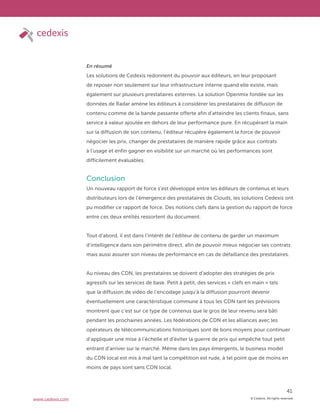 © Cedexis. All rights reserved.
41
www.cedexis.com
En résumé
Les solutions de Cedexis redonnent du pouvoir aux éditeurs, en leur proposant
de reposer non seulement sur leur infrastructure interne quand elle existe, mais
également sur plusieurs prestataires externes. La solution Openmix fondée sur les
données de Radar amène les éditeurs à considérer les prestataires de diffusion de
contenu comme de la bande passante offerte afin d’atteindre les clients finaux, sans
service à valeur ajoutée en dehors de leur performance pure. En récupérant la main
sur la diffusion de son contenu, l’éditeur récupère également la force de pouvoir
négocier les prix, changer de prestataires de manière rapide grâce aux contrats
à l’usage et enfin gagner en visibilité sur un marché où les performances sont
difficilement évaluables.
Conclusion
Un nouveau rapport de force s’est développé entre les éditeurs de contenus et leurs
distributeurs lors de l’émergence des prestataires de Clouds, les solutions Cedexis ont
pu modifier ce rapport de force. Des notions clefs dans la gestion du rapport de force
entre ces deux entités ressortent du document.
Tout d’abord, il est dans l’intérêt de l’éditeur de contenu de garder un maximum
d’intelligence dans son périmètre direct, afin de pouvoir mieux négocier ses contrats
mais aussi assurer son niveau de performance en cas de défaillance des prestataires.
Au niveau des CDN, les prestataires se doivent d’adopter des stratégies de prix
agressifs sur les services de base. Petit à petit, des services « clefs en main » tels
que la diffusion de vidéo de l’encodage jusqu’à la diffusion pourront devenir
éventuellement une caractéristique commune à tous les CDN tant les prévisions
montrent que c’est sur ce type de contenus que le gros de leur revenu sera bâti
pendant les prochaines années. Les fédérations de CDN et les alliances avec les
opérateurs de télécommunications historiques sont de bons moyens pour continuer
d’appliquer une mise à l’échelle et d’éviter la guerre de prix qui empêche tout petit
entrant d’arriver sur le marché. Même dans les pays émergents, le business model
du CDN local est mis à mal tant la compétition est rude, à tel point que de moins en
moins de pays sont sans CDN local.
 