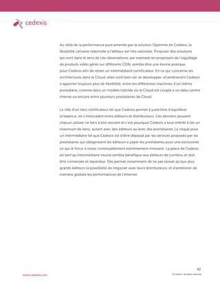 © Cedexis. All rights reserved.
42
www.cedexis.com
Au-delà de la performance pure amenée par la solution Openmix de Cedexis, la
flexibilité certaine redonnée à l’éditeur est très valorisée. Proposer des solutions
qui vont dans le sens de ces observations, par exemple en proposant de l’aiguillage
de produits vidéo gérés sur différents CDN, semble être une bonne pratique
pour Cedexis afin de rester un intermédiaire certificateur. En ce qui concerne les
architectures dans le Cloud, elles vont bien sûr se développer, et amèneront Cedexis
à apporter toujours plus de flexibilité, entre les différentes machines d’un même
prestataire, comme dans un modèle hybride où le Cloud est couplé à un data-centre
interne ou encore entre plusieurs prestataires de Cloud.
Le rôle d’un tiers certificateur tel que Cedexis permet à juste titre d’équilibrer
la balance, en s’intercalant entre éditeurs et distributeurs. Ces derniers peuvent
chacun utiliser ce tiers à bon escient et c’est pourquoi Cedexis a tout intérêt à lier un
maximum de liens, autant avec des éditeurs qu’avec des prestataires. Le risque pour
un intermédiaire tel que Cedexis est d’être dépassé par les services proposés par les
prestataires qui obligeraient les éditeurs à payer les prestataires pour une exclusivité,
ce qui le force à rester continuellement extrêmement innovant. La place de Cedexis
en tant qu’intermédiaire neutre semble bénéfique aux éditeurs de contenu et doit
être conservée et répandue. Elle permet notamment de ne pas laisser qu’aux plus
grands éditeurs la possibilité de négocier avec leurs distributeurs, et d’améliorer de
manière globale les performances de l’internet.
 