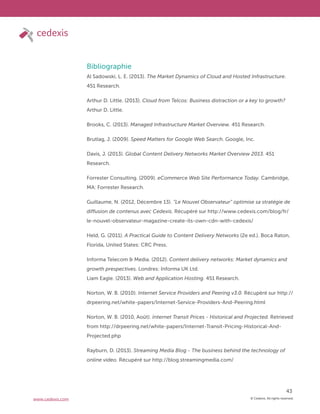 © Cedexis. All rights reserved.
43
www.cedexis.com
Bibliographie
Al Sadowski, L. E. (2013). The Market Dynamics of Cloud and Hosted Infrastructure.
451 Research.
Arthur D. Little. (2013). Cloud from Telcos: Business distraction or a key to growth?
Arthur D. Little.
Brooks, C. (2013). Managed Infrastructure Market Overview. 451 Research.
Brutlag, J. (2009). Speed Matters for Google Web Search. Google, Inc.
Davis, J. (2013). Global Content Delivery Networks Market Overview 2013. 451
Research.
Forrester Consulting. (2009). eCommerce Web Site Performance Today. Cambridge,
MA: Forrester Research.
Guillaume, N. (2012, Décembre 13). “Le Nouvel Observateur” optimise sa stratégie de
diffusion de contenus avec Cedexis. Récupéré sur http://www.cedexis.com/blog/fr/
le-nouvel-observateur-magazine-create-its-own-cdn-with-cedexis/
Held, G. (2011). A Practical Guide to Content Delivery Networks (2e ed.). Boca Raton,
Florida, United States: CRC Press.
Informa Telecom & Media. (2012). Content delivery networks: Market dynamics and
growth prespectives. Londres: Informa UK Ltd.
Liam Eagle. (2013). Web and Application Hosting. 451 Research.
Norton, W. B. (2010). Internet Service Providers and Peering v3.0. Récupéré sur http://
drpeering.net/white-papers/Internet-Service-Providers-And-Peering.html
Norton, W. B. (2010, Août). Internet Transit Prices - Historical and Projected. Retrieved
from http://drpeering.net/white-papers/Internet-Transit-Pricing-Historical-And-
Projected.php
Rayburn, D. (2013). Streaming Media Blog - The business behind the technology of
online video. Récupéré sur http://blog.streamingmedia.com/
 