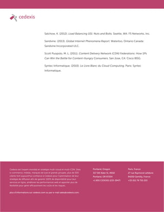 © Cedexis. All rights reserved.
44
www.cedexis.com
Cedexis est l’expert mondial en stratégie multi-cloud et multi-CDN. Sites
e-commerce, médias, marques de luxe et grands groupes, plus de 500
clients font aujourd’hui confiance à Cedexis pour l’optimisation de leur
stratégie de diffusion afin de garantir 100% de disponibilité pour leur
services en ligne, améliorer les performances web et apporter plus de
flexibilité pour gérer efficacement les coûts et les risques.
plus d’informations sur cedexis.com ou par e-mail sales@cedexis.com.
Portland, Oregon
317 SW Alder St, #650
Portland, OR 97204
+1 855 CEDEXIS (233-3947)
Paris, France
27 rue Raymond Lefebvre
94250 Gentilly, France
+33 (0)1 79 755 253
Salchow, K. (2012). Load Balancing 101: Nuts and Bolts. Seattle, WA: F5 Networks, Inc.
Sandvine. (2013). Global Internet Phenomena Report. Waterloo, Ontario Canada:
Sandvine Incorporated ULC.
Scott Puopolo, M. L. (2011). Content Delivery Network (CDN) Federations: How SPs
Can Win the Battle for Content-Hungry Consumers. San Jose, CA: Cisco IBSG.
Syntec Informatique. (2010). Le Livre Blanc du Cloud Computing. Paris: Syntec
Informatique.
 