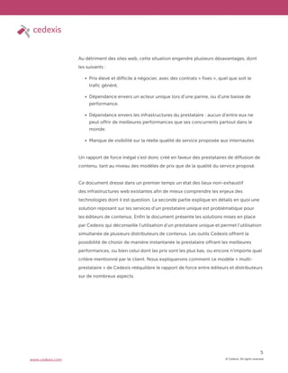 © Cedexis. All rights reserved.
5
www.cedexis.com
Au détriment des sites web, cette situation engendre plusieurs désavantages, dont
les suivants :
Prix élevé et difficile à négocier, avec des contrats « fixes », quel que soit le
trafic généré,
Dépendance envers un acteur unique lors d’une panne, ou d’une baisse de
performance.
Dépendance envers les infrastructures du prestataire : aucun d’entre eux ne
peut offrir de meilleures performances que ses concurrents partout dans le
monde.
Manque de visibilité sur la réelle qualité de service proposée aux internautes
Un rapport de force inégal s’est donc créé en faveur des prestataires de diffusion de
contenu, tant au niveau des modèles de prix que de la qualité du service proposé.
Ce document dresse dans un premier temps un état des lieux non-exhaustif
des infrastructures web existantes afin de mieux comprendre les enjeux des
technologies dont il est question. La seconde partie explique en détails en quoi une
solution reposant sur les services d’un prestataire unique est problématique pour
les éditeurs de contenus. Enfin le document présente les solutions mises en place
par Cedexis qui déconseille l’utilisation d’un prestataire unique et permet l’utilisation
simultanée de plusieurs distributeurs de contenus. Les outils Cedexis offrent la
possibilité de choisir de manière instantanée le prestataire offrant les meilleures
performances, ou bien celui dont les prix sont les plus bas, ou encore n’importe quel
critère mentionné par le client. Nous expliquerons comment ce modèle « multi-
prestataire » de Cedexis rééquilibre le rapport de force entre éditeurs et distributeurs
sur de nombreux aspects.
 