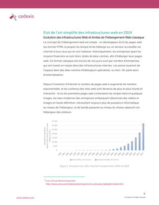 © Cedexis. All rights reserved.
6
www.cedexis.com
Etat de l’art simplifié des infrastructures web en 2014
Evolution des infrastructures Web et limites de l’hébergement Web classique
Le concept de l’hébergement web est simple : un développeur écrit les pages web
(au format HTML la plupart du temps) et les héberge sur un serveur accessible via
internet à tous ceux qui en ont l’adresse. Historiquement, les entreprises ayant les
moyens financiers se sont donc dotés de data-centres, afin d’héberger leurs pages
web. Ce format classique est encore de nos jours suivi par nombre d’entreprises,
qui ont investi en masse dans des infrastructures internes. Les autres loueront de
l’espace dans des data-centres d’hébergeurs spécialisés, ou tiers. On parle alors
d’externalisation.
Depuis l’invention d’Internet le nombre de pages web a augmenté de manière
exponentielle, et les contenus des sites web sont devenus de plus en plus lourds et
interactifs : là où les premières pages web contenaient du simple texte et quelques
images, les sites modernes des entreprises embarquent désormais des vidéos et
images en haute définition, nécessitant toujours plus de puissance informatique
au niveau de l’hébergeur, et de bande passante au niveau du réseau séparant cet
hébergeur des visiteurs.
Figure 1: Evolution du trafic Internet mondial entre 1990 et 20121
1
Cisco Virtual Networking Index,
http://www.cisco.com/web/solutions/sp/vni/vni_forecast_highlights/index.html
 