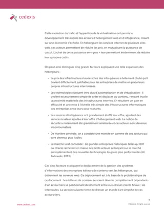 © Cedexis. All rights reserved.
7
www.cedexis.com
Cette évolution du trafic et l’apparition de la virtualisation ont permis le
développement très rapide des acteurs d’hébergement web et d’infogérance, misant
sur une économie d’échelle. En hébergeant les services Internet de plusieurs sites
web, ces acteurs permettent de réduire les prix, en mutualisant la puissance de
calcul. L’achat de cette puissance en « gros » leur permettant évidemment de réduire
leurs propres coûts.
On peut ainsi distinguer cinq grands facteurs expliquant une telle expansion des
hébergeurs :
Le prix des infrastructures louées chez des info-géreurs a tellement chuté qu’il
devient difficilement justifiable pour les entreprises de mettre en place leurs
propres infrastructures internalisées.
Les technologies évoluent vers plus d’automatisation et de virtualisation : il
devient excessivement simple de créer et déplacer du contenu, rendant inutile
la proximité matérielle des infrastructures internes. En résultent un gain en
efficacité et une mise à l’échelle très simple des infrastructures informatiques
des entreprises chez leurs sous-traitants.
Les services d’infogérance ont grandement étoffé leur offre, ajoutant des
services à valeur ajoutée à leur offre d’hébergement web. La notion de
sécurité a notamment été grandement améliorée et ces acteurs sont devenus
incontournables.
De manière générale, on a constaté une montée en gamme de ces acteurs qui
sont devenus plus fiables.
Le marché s’est consolidé : de grandes entreprises historiques telles qu’IBM
ou Oracle rachètent en masse des petits acteurs se lançant sur le marché
en implémentant des nouvelles technologies toujours plus performantes (Al
Sadowski, 2013).
Ces cinq facteurs expliquent le déplacement de la gestion des systèmes
d’informations des entreprises éditeurs de contenu vers les hébergeurs, qui
détiennent les serveurs web. Ce déplacement est à la base de la problématique de
ce document : les éditeurs de contenu se voient devenir complètement dépendants
d’un acteur tiers se positionnant directement entre eux et leurs clients finaux : les
internautes. La section suivante tente de dresser un état de l’art simplifié de ces
acteurs tiers.
 
