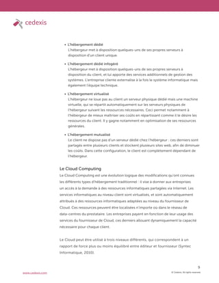 © Cedexis. All rights reserved.
9
www.cedexis.com
L’hébergement dédié
L’hébergeur met à disposition quelques-uns de ses propres serveurs à
disposition d’un client unique.
L’hébergement dédié infogéré
L’hébergeur met à disposition quelques-uns de ses propres serveurs à
disposition du client, et lui apporte des services additionnels de gestion des
systèmes. L’entreprise cliente externalise à la fois le système informatique mais
également l’équipe technique.
L’hébergement virtualisé
L’hébergeur ne loue pas au client un serveur physique dédié mais une machine
virtuelle, qui se répartit automatiquement sur les serveurs physiques de
l’hébergeur suivant les ressources nécessaires. Ceci permet notamment à
l’hébergeur de mieux maîtriser ses coûts en répartissant comme il le désire les
ressources du client. Il y gagne notamment en optimisation de ses ressources
générales.
L’hébergement mutualisé
Le client ne dispose pas d’un serveur dédié chez l’hébergeur : ces derniers sont
partagés entre plusieurs clients et stockent plusieurs sites web, afin de diminuer
les coûts. Dans cette configuration, le client est complètement dépendant de
l’hébergeur.
Le Cloud Computing
Le Cloud Computing est une évolution logique des modifications qu’ont connues
les différents types d’hébergement traditionnel : il vise à donner aux entreprises
un accès à la demande à des ressources informatiques partagées via Internet. Les
services informatiques au niveau client sont virtualisés, et sont automatiquement
attribués à des ressources informatiques adaptées au niveau du fournisseur de
Cloud. Ces ressources peuvent être localisées n’importe où dans le réseau de
data-centres du prestataire. Les entreprises payent en fonction de leur usage des
services du fournisseur de Cloud, ces derniers allouant dynamiquement la capacité
nécessaire pour chaque client.
Le Cloud peut être utilisé à trois niveaux différents, qui correspondent à un
rapport de force plus ou moins équilibré entre éditeur et fournisseur (Syntec
Informatique, 2010).
 