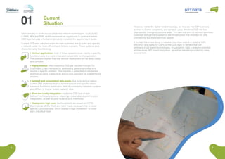 6 7
Telco industry is on its way to adopt new network technologies, such as 5G,
C-RAN, NFV and SDN, which represents an opportunity to grow and where
OSS layer will play a fundamental role to monetize the opportunity in scale.
Current OSS were adopted when the main business was to build and operate
a network under the most efficient and reliable scenario. These systems were
characterize by the following:
• Vertical application: most of these systems cover mainly a specific
functional area and were integrated horizontally for interoperation.
This scenario implies that new service deployment will be slow, costly
and complex.
• Highly manual: often traditional OSS are handled through CLI
(Command Linea Interface) for addressing general activities or to
resolve a specific problem. This requires a great deal of validations
and manual tasks to ensure an end-to-end operation for a determined
process.
• Isolated and inconsistent data pools: due to its vertical nature
current OSS platforms lead us to have biased and specific views
based on functional application, lack of consistency between systems
and difficult to find an holistic network view.
• Slow and costly integration: traditional OSS lack of well-
defined interfaces exposure, requiring a great deal of point to point
integrations, as well as poor reuse of such interfaces.
• Deployment high cost: traditional tools are based on COTS
(Commercial off the Shelf) and tailor made developments to cover
specific functional area, which implies a high investment to cover
each individual need.
Current
Situation
However, inside the digital trend nowadays, we foresee that CSP business
evolves to further complexity and dynamic pace, therefore OSS role has
dramatically change to become wider. The new role aims to connect business,
customer and partners system to the infrastructure that provides not only
connectivity but digital services as well.
It is clear that a new focus is needed, one more radical in order to fulfill
efficiency and agility for CSPs; a new OSS layer is needed that can
embrace cloud based technologies, virtualization, data & analytics oriented
architectures, API based integration, as well as freedom provided by open
source tools.
 