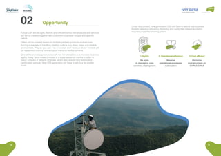 10 11
Future CSP will be agile, flexible and efficient since new products and services
will be co-created together with customers to answer unique and specific
needs.
Offers will be created based on multiple partners products and services
forcing a new way of handling catalog under a fully share, open and reliable
environment. “Pay as you use”, “as a service” and “revenue share” models will
be supported under a contractual or licensing flexible scheme.
One of the crucial aspects to launch new functionalities is to increase business
agility, today Telco industry moves in a scale based on months in order to
reach software or network changes, which also require long testing and
certification periods. New OSS generation will have to aim in a far smaller
scale.
1. Agility
Be agile
in managing new
services deployment
3. Cost efficient
Minimize
cost structure on
CAPEX/OPEX
2. Operational efficiency
Massive
operational processes
automation
Under this context, new generation OSS will have to attend new business
models based on efficiency, flexibility, and agility that network evolution
requires under the following pillars:
Opportunity
 