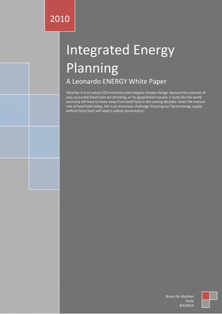 C:UsersHansDocumentsMy DropboxPublishingPapers160 WhitePaper-
integratedenergyWhite_Paper_Integrated_Energy_Planning_public_v1.1.docx 11/08/10 14:29
1 van 29
Integrated Energy
Planning
A Leonardo ENERGY White Paper
Whether it is to reduce CO2 emissions and mitigate climate change, because the reserves of
easy accessible fossil fuels are shrinking, or for geopolitical reasons, it looks like the world
economy will have to move away from fossil fuels in the coming decades. Given the massive
role of fossil fuels today, this is an enormous challenge. Ensuring our future energy supply
without fossil fuels will need a radical reorientation.
2010
Bruno De Wachter
Forte
8/6/2010
 