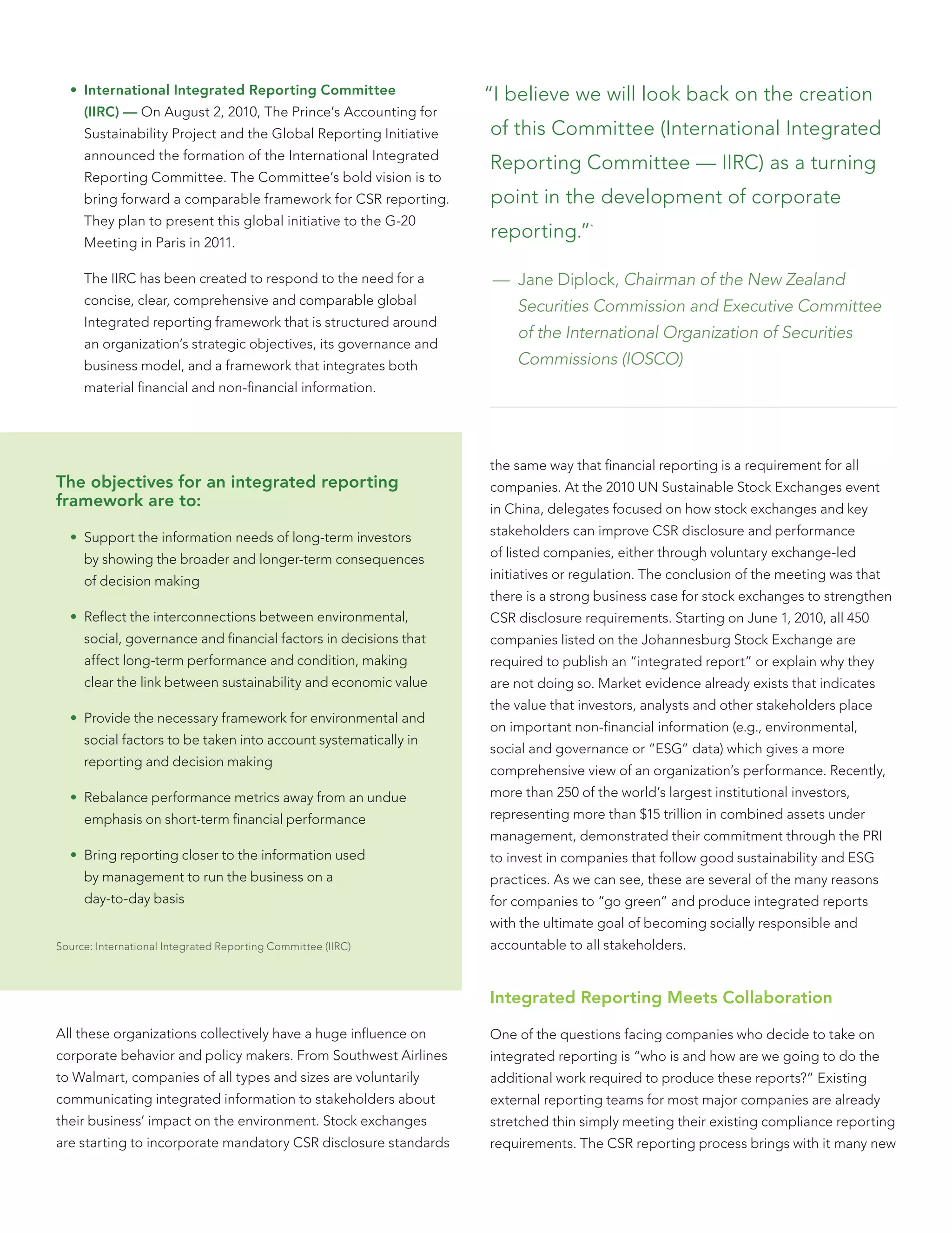 • International Integrated Reporting Committee                  “I believe we will look back on the creation
     (IIRC) — On August 2, 2010, The Prince’s Accounting for
     Sustainability Project and the Global Reporting Initiative   of this Committee (International Integrated
     announced the formation of the International Integrated
                                                                  Reporting Committee — IIRC) as a turning
     Reporting Committee. The Committee’s bold vision is to
     bring forward a comparable framework for CSR reporting.      point in the development of corporate
     They plan to present this global initiative to the G-20
     Meeting in Paris in 2011.
                                                                  reporting.”     *




     The IIRC has been created to respond to the need for a        — Jane Diplock, Chairman of the New Zealand
     concise, clear, comprehensive and comparable global              Securities Commission and Executive Committee
     Integrated reporting framework that is structured around
                                                                      of the International Organization of Securities
     an organization’s strategic objectives, its governance and
     business model, and a framework that integrates both             Commissions (IOSCO)
     material ﬁnancial and non-ﬁnancial information.




                                                                  the same way that ﬁnancial reporting is a requirement for all
The objectives for an integrated reporting                        companies. At the 2010 UN Sustainable Stock Exchanges event
framework are to:                                                 in China, delegates focused on how stock exchanges and key

  • Support the information needs of long-term investors          stakeholders can improve CSR disclosure and performance

     by showing the broader and longer-term consequences          of listed companies, either through voluntary exchange-led

     of decision making                                           initiatives or regulation. The conclusion of the meeting was that
                                                                  there is a strong business case for stock exchanges to strengthen
  • Reﬂect the interconnections between environmental,            CSR disclosure requirements. Starting on June 1, 2010, all 450
     social, governance and ﬁnancial factors in decisions that    companies listed on the Johannesburg Stock Exchange are
     affect long-term performance and condition, making           required to publish an “integrated report” or explain why they
     clear the link between sustainability and economic value     are not doing so. Market evidence already exists that indicates
                                                                  the value that investors, analysts and other stakeholders place
  • Provide the necessary framework for environmental and
                                                                  on important non-ﬁnancial information (e.g., environmental,
     social factors to be taken into account systematically in
                                                                  social and governance or “ESG” data) which gives a more
     reporting and decision making
                                                                  comprehensive view of an organization’s performance. Recently,
  • Rebalance performance metrics away from an undue              more than 250 of the world’s largest institutional investors,
     emphasis on short-term ﬁnancial performance                  representing more than $15 trillion in combined assets under
                                                                  management, demonstrated their commitment through the PRI
  • Bring reporting closer to the information used                to invest in companies that follow good sustainability and ESG
     by management to run the business on a                       practices. As we can see, these are several of the many reasons
     day-to-day basis                                             for companies to “go green” and produce integrated reports
                                                                  with the ultimate goal of becoming socially responsible and
Source: International Integrated Reporting Committee (IIRC)       accountable to all stakeholders.


                                                                  Integrated Reporting Meets Collaboration

All these organizations collectively have a huge inﬂuence on      One of the questions facing companies who decide to take on
corporate behavior and policy makers. From Southwest Airlines     integrated reporting is “who is and how are we going to do the
to Walmart, companies of all types and sizes are voluntarily      additional work required to produce these reports?” Existing
communicating integrated information to stakeholders about        external reporting teams for most major companies are already
their business’ impact on the environment. Stock exchanges        stretched thin simply meeting their existing compliance reporting
are starting to incorporate mandatory CSR disclosure standards    requirements. The CSR reporting process brings with it many new
 
