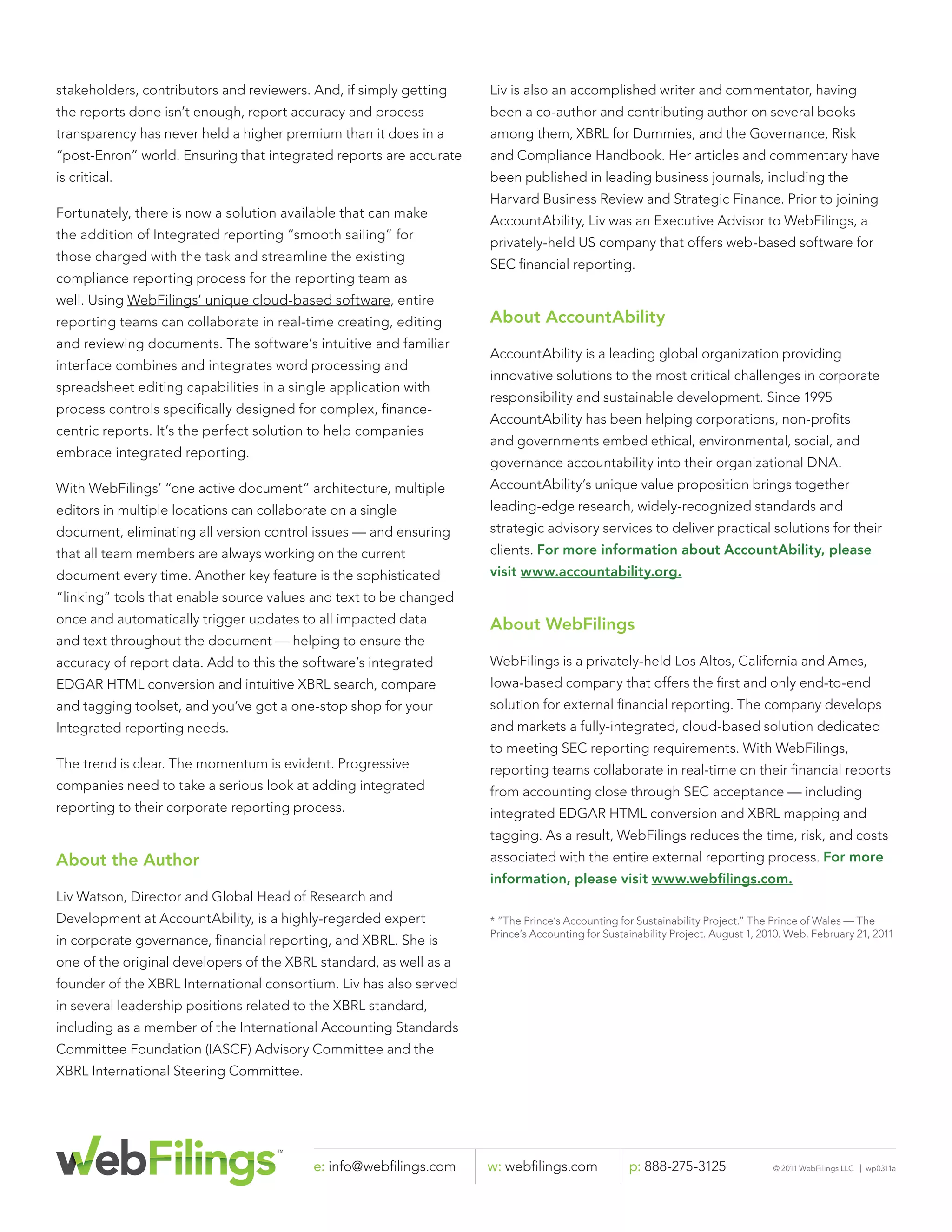 stakeholders, contributors and reviewers. And, if simply getting    Liv is also an accomplished writer and commentator, having
the reports done isn’t enough, report accuracy and process          been a co-author and contributing author on several books
transparency has never held a higher premium than it does in a      among them, XBRL for Dummies, and the Governance, Risk
“post-Enron” world. Ensuring that integrated reports are accurate   and Compliance Handbook. Her articles and commentary have
is critical.                                                        been published in leading business journals, including the
                                                                    Harvard Business Review and Strategic Finance. Prior to joining
Fortunately, there is now a solution available that can make
                                                                    AccountAbility, Liv was an Executive Advisor to WebFilings, a
the addition of Integrated reporting “smooth sailing” for
                                                                    privately-held US company that offers web-based software for
those charged with the task and streamline the existing
                                                                    SEC ﬁnancial reporting.
compliance reporting process for the reporting team as
well. Using WebFilings’ unique cloud-based software, entire
reporting teams can collaborate in real-time creating, editing      About AccountAbility
and reviewing documents. The software’s intuitive and familiar
                                                                    AccountAbility is a leading global organization providing
interface combines and integrates word processing and
                                                                    innovative solutions to the most critical challenges in corporate
spreadsheet editing capabilities in a single application with
                                                                    responsibility and sustainable development. Since 1995
process controls speciﬁcally designed for complex, ﬁnance-
                                                                    AccountAbility has been helping corporations, non-proﬁts
centric reports. It’s the perfect solution to help companies
                                                                    and governments embed ethical, environmental, social, and
embrace integrated reporting.
                                                                    governance accountability into their organizational DNA.
With WebFilings’ “one active document” architecture, multiple       AccountAbility’s unique value proposition brings together
editors in multiple locations can collaborate on a single           leading-edge research, widely-recognized standards and
document, eliminating all version control issues — and ensuring     strategic advisory services to deliver practical solutions for their
that all team members are always working on the current             clients. For more information about AccountAbility, please
document every time. Another key feature is the sophisticated       visit www.accountability.org.
“linking” tools that enable source values and text to be changed
once and automatically trigger updates to all impacted data         About WebFilings
and text throughout the document — helping to ensure the
accuracy of report data. Add to this the software’s integrated      WebFilings is a privately-held Los Altos, California and Ames,
EDGAR HTML conversion and intuitive XBRL search, compare            Iowa-based company that offers the ﬁrst and only end-to-end
and tagging toolset, and you’ve got a one-stop shop for your        solution for external ﬁnancial reporting. The company develops
Integrated reporting needs.                                         and markets a fully-integrated, cloud-based solution dedicated
                                                                    to meeting SEC reporting requirements. With WebFilings,
The trend is clear. The momentum is evident. Progressive            reporting teams collaborate in real-time on their ﬁnancial reports
companies need to take a serious look at adding integrated          from accounting close through SEC acceptance — including
reporting to their corporate reporting process.                     integrated EDGAR HTML conversion and XBRL mapping and
                                                                    tagging. As a result, WebFilings reduces the time, risk, and costs
About the Author                                                    associated with the entire external reporting process. For more
                                                                    information, please visit www.webﬁlings.com.
Liv Watson, Director and Global Head of Research and
Development at AccountAbility, is a highly-regarded expert          * “The Prince’s Accounting for Sustainability Project.” The Prince of Wales — The
                                                                    Prince’s Accounting for Sustainability Project. August 1, 2010. Web. February 21, 2011
in corporate governance, ﬁnancial reporting, and XBRL. She is
one of the original developers of the XBRL standard, as well as a
founder of the XBRL International consortium. Liv has also served
in several leadership positions related to the XBRL standard,
including as a member of the International Accounting Standards
Committee Foundation (IASCF) Advisory Committee and the
XBRL International Steering Committee.




                                           e: info@webﬁlings.com    w: webﬁlings.com             p: 888-275-3125                © 2011 WebFilings LLC   |   wp0311a
 
