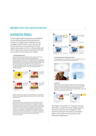WHITE PAPER: INTERACTIEVE PREROLL WAARDEVOL NIEUW MERKINSTRUMENT                                                                 2/ 6




DE INTERACTIEVE PREROLLS
Creative digital agency SuperHeroes ontwikkelde
vier verschillende typen (interactieve) preroll
uitingen. De uitingen waren onderdeel van een
campagne rondom 50 jaar Lassie Toverrijst. De
prerolls werden over een periode van 6 weken
ingezet op Nuvideo.nl en Zie.nl. In deze periode was
Lassie in geen ander medium aanwezig: de setting
was 'closed'. Een overzicht van de uitingen:

    1. Kommetje Kommetje
   “Kommetje Kommetje” bestond uit een spel waarin steeds              3. Klassieke preroll: de Toverkok trailer
    gekozen moest worden onder welk kommetje een
                                                                       Een campagne trailer zonder interactie. Na afloop van de 15
    cherrytomaatje verstopt was (vergelijkbaar met het bekende
                                                                       seconden trailer startte de video automatisch.
   “Balletje Balletje” ). Binnen 15 seconden werd gevraagd onder
    welke kom zich het tomaatje bevond. Na klikken op het juiste
    kommetje volgde het antwoord. Hiermee werden de 15
    seconden verlengd. Zo kon vervolgens het spel nog een keer
    worden gespeeld. Ook kon via een sluitknop de preroll
    worden gesloten.




                                                                       4. Split roll
                                                                       Deze uiting is ontwikkeld om te bezien of een preroll kijker
                                                                       zelf wenst te kiezen welke preroll hij wil zien. Aan het begin
                                                                       van de preroll kon de bezoeker kiezen om “Kommetje” of
                                                                      “Toverpan” te zien. Als er geen keuze werd gemaakt, startte de
                                                                       video na 15 seconden automatisch.



    Werd er alleen maar naar de preroll gekeken en niet geklikt,
    dan startte de opgevraagde video automatisch na het einde
    van de preroll.

    2. De Toverpan
    De Toverpan was een zogenaamde “out-of-player” preroll.
    Wat wil je eten vanavond, was de kernvraag. De Toverpan
    (de wondermachine van Lassie Toverrijst) landt met een klap
    van bovenaan in het scherm in de player, daarmee de player      De uitingen “ Kommetje” en “ Toverpan” zijn door
   “brekend”. Vervolgens wordt gevraagd aan een hendel te           Metrixlab in een gecontroleerde omgeving getest.
    trekken voor een lekker rijstrecept. Na het bekijken van het
                                                                    De trailer en split end zijn vanwege hun meer
    recept kon men besluiten nogmaals een recept te trekken of
    het venster te sluiten. Ook hier startte de video automatisch   traditionele karakter niet verder op merkeffect
    na het einde van de preroll als er geen actie van de            getest, maar worden wel op conversie in het
    consument volgde.
                                                                    onderzoek meegenomen.
 
