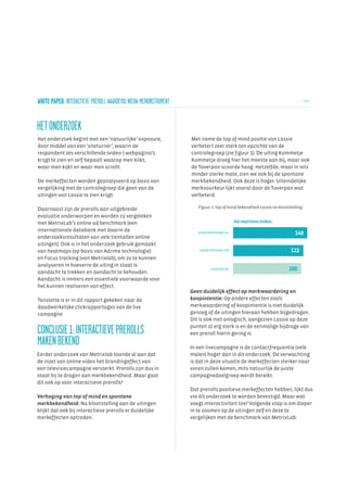 WHITE PAPER: INTERACTIEVE PREROLL WAARDEVOL NIEUW MERKINSTRUMENT                                                                  3/ 6




HET ONDERZOEK
Het onderzoek begint met een ‘natuurlijke’ exposure,               Met name de top of mind positie van Lassie
door middel van een ‘siteturner’, waarin de                        verbetert zeer sterk ten opzichte van de
respondent zes verschillende (video-) webpagina’s                  controlegroep (zie figuur 1). De uiting Kommetje
krijgt te zien en zelf bepaalt waarop men klikt,                   Kommetje droeg hier het meeste aan bij, maar ook
waar men kijkt en waar men scrollt.                                de Toverpan scoorde hoog. Hetzelfde, maar in iets
                                                                   minder sterke mate, zien we ook bij de spontane
De merkeffecten worden geanalyseerd op basis van                   merkbekendheid. Ook deze is hoger. Uiteindelijke
vergelijking met de controlegroep die geen van de                  merkvoorkeur lijkt vooral door de Toverpan wat
uitingen van Lassie te zien krijgt.                                verbeterd.

                                                                      Figuur 1: top of mind bekendheid Lassie na blootstelling:
Daarnaast zijn de prerolls aan uitgebreide
evaluatie onderworpen en worden zij vergeleken
met MetrixLab’s online ad benchmark (een                                                      Ad reactions Index:
internationale databank met daarin de                                 Lassie kommetje; nu                                 140
onderzoeksresultaten van vele tientallen online
uitingen). Ook is in het onderzoek gebruik gemaakt
van heatmaps (op basis van Adrime technologie)                         Lassie toverpan; zie                             122
en Focus tracking (van Metrixlab), om zo te kunnen
analyseren in hoeverre de uiting in staat is
                                                                              Controle cel                             100
aandacht te trekken en aandacht te behouden.
Aandacht is immers een essentiele voorwaarde voor
het kunnen realiseren van effect.
                                                                   Geen duidelijk effect op merkwaardering en
Tenslotte is er in dit rapport gekeken naar de                     koopintentie: Op andere effecten zoals
daadwerkelijke clickrapportages van de live                        merkwaardering of koopintentie is niet duidelijk
campagne.                                                          genoeg of de uitingen hieraan hebben bijgedragen.
                                                                   Dit is ook niet onlogisch, aangezien Lassie op deze

CONCLUSIE 1: INTERACTIEVE PREROLLS                                 punten al erg sterk is en de eenmalige bijdrage van
                                                                   een preroll hierin gering is.
MAKEN BEKEND                                                       In een livecampagne is de contactfrequentie (vele
Eerder onderzoek van Metrixlab toonde al aan dat                   malen) hoger dan in dit onderzoek. De verwachting
de inzet van online video het brandingeffect van                   is dat in deze situatie de merkeffecten sterker naar
een televisiecampagne versterkt. Prerolls zijn dus in              voren zullen komen, mits natuurlijk de juiste
staat bij te dragen aan merkbekendheid. Maar gaat                  campagnedoelgroep wordt bereikt.
dit ook op voor interactieve prerolls?
                                                                   Dat prerolls positieve merkeffecten hebben, lijkt dus
Verhoging van top of mind en spontane                              via dit onderzoek te worden bevestigd. Maar wat
merkbekendheid: Na blootstelling aan de uitingen                   voegt interactiviteit toe? Volgende stap is om dieper
blijkt dat ook bij interactieve prerolls er duidelijke             in te zoomen op de uitingen zelf en deze te
merkeffecten optreden.                                             vergelijken met de benchmark van MetrixLab.
 