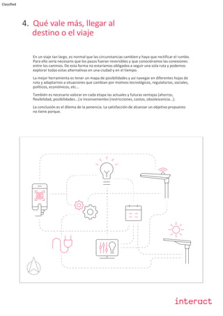 Classified
4. Qué vale más, llegar al
destino o el viaje
En un viaje tan largo, es normal que las circunstancias cambien y haya que rectificar el rumbo.
Para ello sería necesario que los pasos fueran reversibles y que conociéramos las conexiones
entre los caminos. De esta forma no estaríamos obligados a seguir una sola ruta y podemos
explorar todas estas alternativas en una ciudad y en el tiempo.
La mejor herramienta es tener un mapa de posibilidades y así navegar en diferentes hojas de
ruta y adaptarnos a situaciones que cambian por motivos tecnológicos, regulatorios, sociales,
políticos, económicos, etc...
También es necesario valorar en cada etapa las actuales y futuras ventajas (ahorros,
flexibilidad, posibilidades...) e inconvenientes (restricciones, costos, obsolescencia...).
La conclusión es el dilema de la ponencia. La satisfacción de alcanzar un objetivo propuesto
no tiene porque.
 