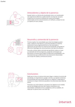 Classified
Antecedentes y objeto de la ponencia
Ayudar tanto a un técnico de alumbrado como a un mantenedor
con experiencia elé́ctrica a poder decidir una hoja de ruta para
modernizar los servicios mediante las nuevas tecnologías
relacionadas con las comunicaciones y el software, aunque no sea
un experto en esos campos.
Desarrollo y contenido de la ponencia
Primero explicar las necesidades que estas tecnologías pueden
cubrir, desde las más básicas y concretas basadas en sistemas
autónomos hasta progresivamente las más avanzadas y
abstractas que permiten los sistemas de alumbrado conectado en
diferentes topologías de comunicaciones y de tipos de software.
Para ello se darán datos concretos de beneficios reales en casos
ya realizados de forma progresiva, pudiendo contemplar que
decisiones se tomaros para elegir las diferentes posibilidades y las
circunstancias que condicionaron esas decisiones relacionadas
con el tipo de ciudad y contrato de servicio.
Conclusiones
Dado que no hay un camino único para llegar a mejorar el servicio de
alumbrado, lo importante es ayudar a formar una opinión al técnico
de alumbrado para que pueda definirse un objetivo a largo plazo y
mantener la mayor coherencia posible en las elecciones que deba de
tomar.
Fomentar una visión abierta a actualizar ese objetivo en la medida
que las tecnologías permiten dar mejores soluciones a las
necesidades cambiantes de los ciudadanos y de las ciudades. Un
viaje que no parece tener una meta fija.
 