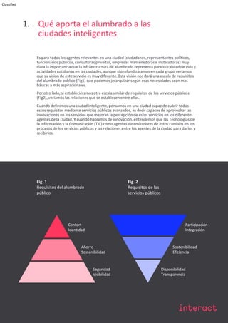 Classified
1. Qué aporta el alumbrado a las
ciudades inteligentes
Es para todos los agentes relevantes en una ciudad (ciudadanos, representantes políticos,
funcionarios públicos, consultoras privadas, empresas mantenedoras e instaladoras) muy
clara la importancia que la infraestructura de alumbrado representa para su calidad de vida y
actividades cotidianas en las ciudades, aunque si profundizáramos en cada grupo veríamos
que su vision de este servicio es muy diferente. Esta visión nos dará una escala de requisitos
del alumbrado público (Fig1) que podemos jerarquizar según esas necesidades sean mas
básicas a más aspiracionales.
Por otro lado, si estableciéramos otra escala similar de requisitos de los servicios públicos
(Fig2), veríamos las relaciones que se establecen entre ellas.
Cuando definimos una ciudad inteligente, pensamos en una ciudad capaz de cubrir todos
estos requisitos mediante servicios públicos avanzados, es decir capaces de aprovechar las
innovaciones en los servicios que mejoran la percepción de estos servicios en los diferentes
agentes de la ciudad. Y cuando hablamos de innovación, entendemos que las Tecnologías de
la Información y la Comunicación (TIC) como agentes dinamizadores de estos cambios en los
procesos de los servicios públicos y las relaciones entre los agentes de la ciudad para darlos y
recibirlos.
Fig. 1
Requisitos del alumbrado
público
Fig. 2
Requisitos de los
servicios públicos
Confort
Identidad
Disponibilidad
Transparencia
Ahorro
Sostenibilidad
Seguridad
Visibilidad
Participación
Integración
Sostenibilidad
Eficiencia
 
