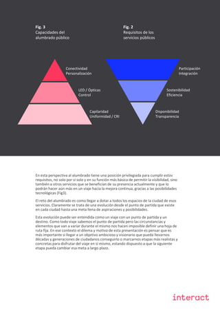 Classified
Fig. 3
Capacidades del
alumbrado público
Fig. 2
Requisitos de los
servicios públicos
Conectividad
Personalización
Disponibilidad
Transparencia
LED / Ópticas
Control
Capilaridad
Uniformidad / CRI
Participación
Integración
Sostenibilidad
Eficiencia
En esta perspectiva al alumbrado tiene una posición privilegiada para cumplir estos
requisitos, no solo por si solo y en su función más básica de permitir la visibilidad, sino
también a otros servicios que se benefician de su presencia actualmente y que lo
podrán hacer aún más en un viaje hacia la mejora continua, gracias a las posibilidades
tecnológicas (Fig3).
El reto del alumbrado es como llegar a dotar a todos los espacios de la ciudad de esos
servicios. Claramente se trata de una evolución desde el punto de partida que existe
en cada ciudad hasta una meta llena de aspiraciones y posibilidades.
Esta evolución puede ser entendida como un viaje con un punto de partida y un
destino. Como todo viaje sabemos el punto de partida pero las circunstancias y
elementos que van a variar durante el mismo nos hacen imposible definir una hoja de
ruta fija. En ese contexto el dilema y motivo de esta presentación es pensar que es
más importante si llegar a un objetivo ambicioso y visionario que pueda llevarnos
décadas y generaciones de ciudadanos conseguirlo o marcarnos etapas más realistas y
concretas para disfrutar del viaje en si mismo, estando dispuesto a que la siguiente
etapa pueda cambiar esa meta a largo plazo.
 