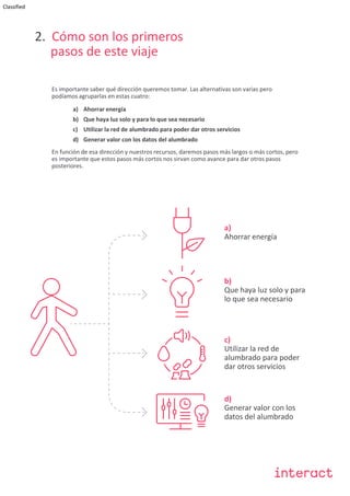 Classified
2. Cómo son los primeros
pasos de este viaje
Es importante saber qué dirección queremos tomar. Las alternativas son varias pero
podíamos agruparlas en estas cuatro:
a) Ahorrar energía
b) Que haya luz solo y para lo que sea necesario
c) Utilizar la red de alumbrado para poder dar otros servicios
d) Generar valor con los datos del alumbrado
En función de esa dirección y nuestros recursos, daremos pasos más largos o más cortos, pero
es importante que estos pasos más cortos nos sirvan como avance para dar otros pasos
posteriores.
b)
Que haya luz solo y para
lo que sea necesario
c)
Utilizar la red de
alumbrado para poder
dar otros servicios
d)
Generar valor con los
datos del alumbrado
a)
Ahorrar energía
 