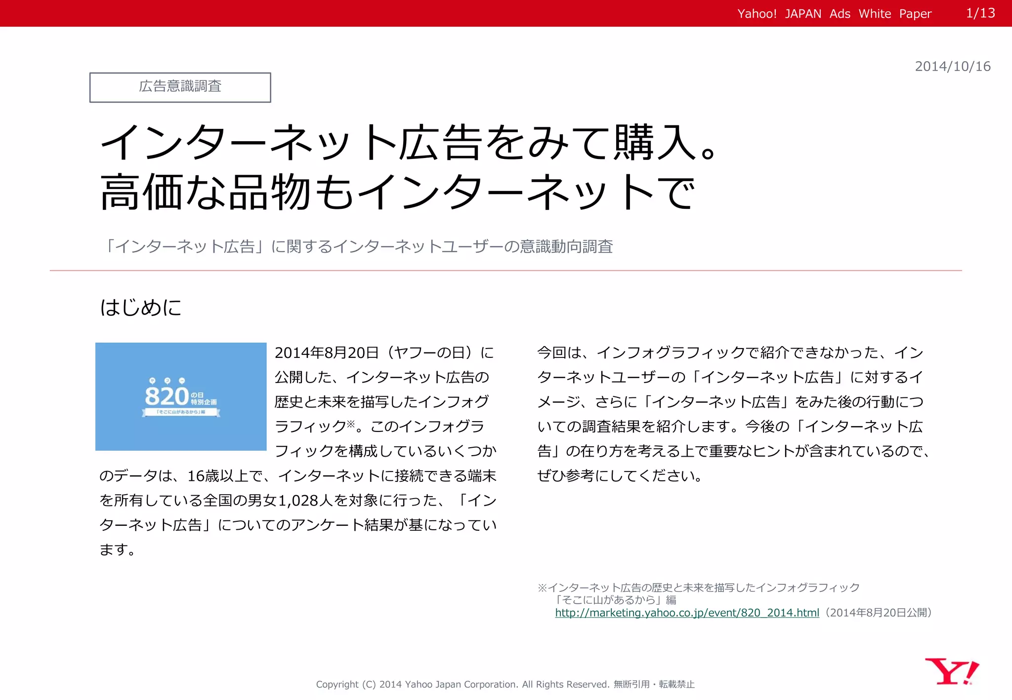 Yahoo! JAPAN Ads White Paper 
はじめに 
Copyright (C) 2014 Yahoo Japan Corporation. All Rights Reserved. 無断引用・転載禁止 
広告意識調査 
2014/10/16 
インターネット広告をみて購入。 
高価な品物もインターネットで 
2014年8月20日（ヤフーの日）に 
公開した、インターネット広告の 
歴史と未来を描写したインフォグ 
ラフィック※。このインフォグラ 
フィックを構成しているいくつか のデータは、16歳以上で、インターネットに接続できる端末 を所有している全国の男女1,028人を対象に行った、「イン ターネット広告」についてのアンケート結果が基になってい ます。 
今回は、インフォグラフィックで紹介できなかった、イン ターネットユーザーの「インターネット広告」に対するイ メージ、さらに「インターネット広告」をみた後の行動につ いての調査結果を紹介します。今後の「インターネット広 告」の在り方を考える上で重要なヒントが含まれているので、 ぜひ参考にしてください。 
「インターネット広告」に関するインターネットユーザーの意識動向調査 
※インターネット広告の歴史と未来を描写したインフォグラフィック 
「そこに山があるから」編 
http://marketing.yahoo.co.jp/event/820_2014.html（2014年8月20日公開） 
1/13 
 