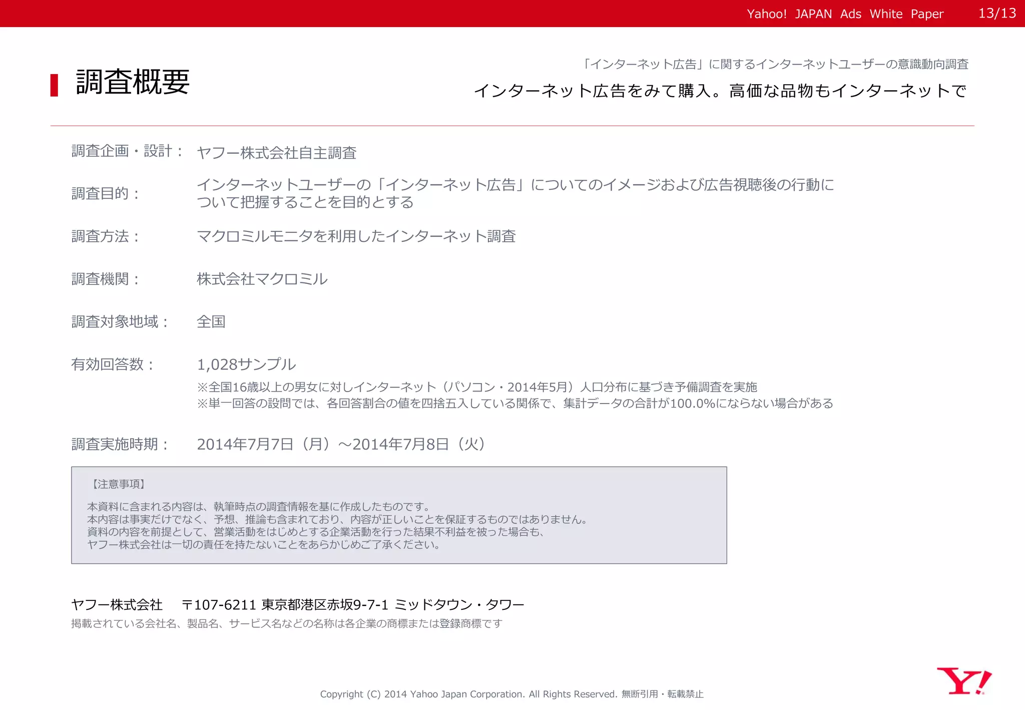 Yahoo! JAPAN Ads White Paper 
【注意事項】 
本資料に含まれる内容は、執筆時点の調査情報を基に作成したものです。 
本内容は事実だけでなく、予想、推論も含まれており、内容が正しいことを保証するものではありません。 
資料の内容を前提として、営業活動をはじめとする企業活動を行った結果不利益を被った場合も、 
ヤフー株式会社は一切の責任を持たないことをあらかじめご了承ください。 
ヤフー株式会社 〒107-6211 東京都港区赤坂9-7-1 ミッドタウン・タワー 
掲載されている会社名、製品名、サービス名などの名称は各企業の商標または登録商標です 
調査概要 
Copyright (C) 2014 Yahoo Japan Corporation. All Rights Reserved. 無断引用・転載禁止 
調査企画・設計： 
ヤフー株式会社自主調査 
調査目的： 
インターネットユーザーの「インターネット広告」についてのイメージおよび広告視聴後の行動に ついて把握することを目的とする 
調査方法： 
マクロミルモニタを利用したインターネット調査 
調査機関： 
株式会社マクロミル 
調査対象地域： 
全国 
調査実施時期： 
2014年7月7日（月）～2014年7月8日（火） 
「インターネット広告」に関するインターネットユーザーの意識動向調査 
インターネット広告をみて購入。高価な品物もインターネットで 
有効回答数： 
1,028サンプル 
※単一回答の設問では、各回答割合の値を四捨五入している関係で、集計データの合計が100.0％にならない場合がある 
※全国16歳以上の男女に対しインターネット（パソコン・2014年5月）人口分布に基づき予備調査を実施 
13/13 
