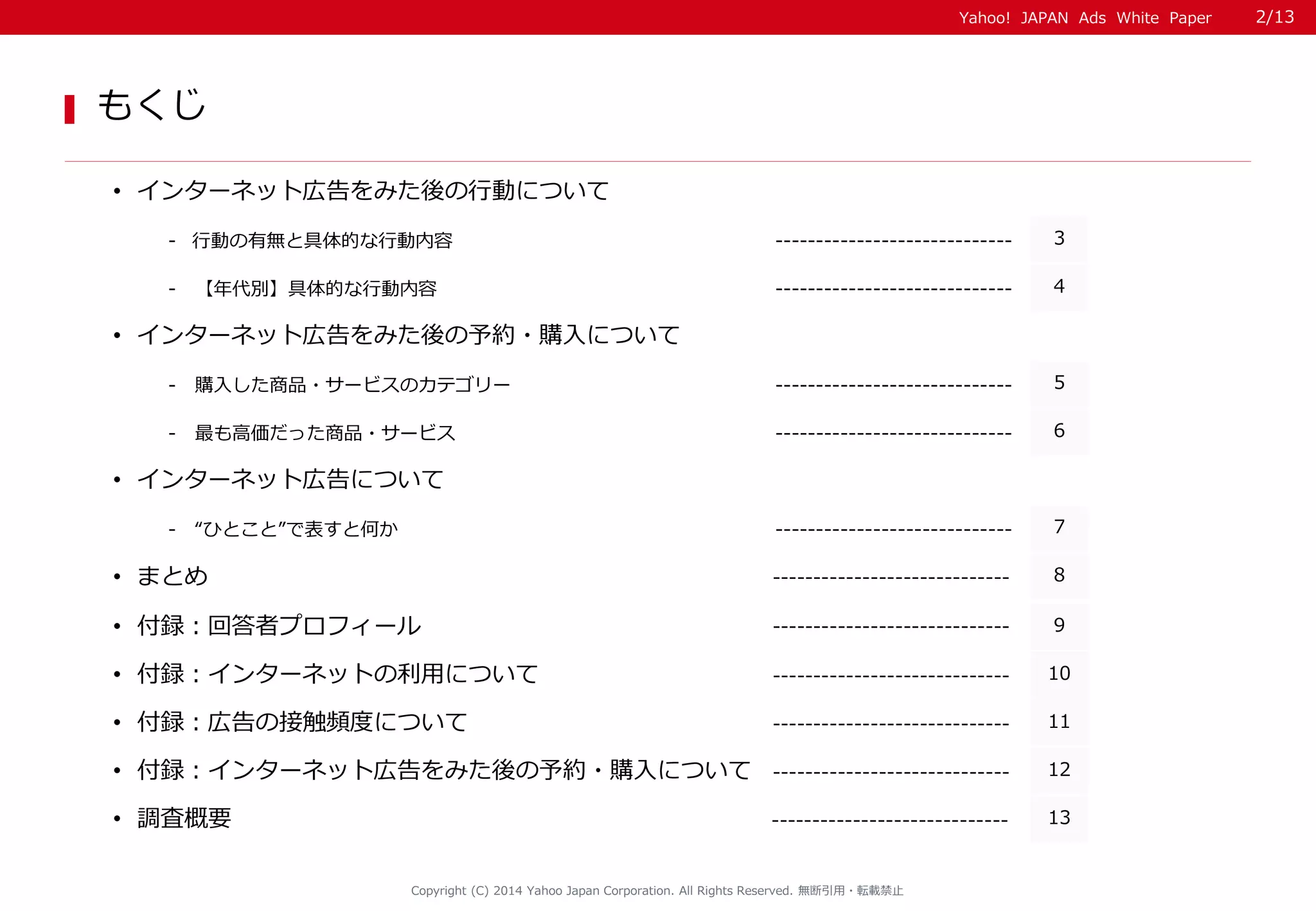 Yahoo! JAPAN Ads White Paper 
もくじ 
•インターネット広告をみた後の行動について 
-行動の有無と具体的な行動内容 
----------------------------- 
3 
- 【年代別】具体的な行動内容 
----------------------------- 
4 
- 購入した商品・サービスのカテゴリー 
----------------------------- 
5 
- 最も高価だった商品・サービス 
----------------------------- 
6 
Copyright (C) 2014 Yahoo Japan Corporation. All Rights Reserved. 無断引用・転載禁止 
•まとめ 
8 
----------------------------- 
•調査概要 
13 
----------------------------- 
•付録：回答者プロフィール 
9 
----------------------------- 
•インターネット広告をみた後の予約・購入について 
•インターネット広告について 
- “ひとこと”で表すと何か 
----------------------------- 
7 
•付録：インターネットの利用について 
10 
----------------------------- 
•付録：広告の接触頻度について 
11 
----------------------------- 
•付録：インターネット広告をみた後の予約・購入について 
12 
----------------------------- 
2/13 
 