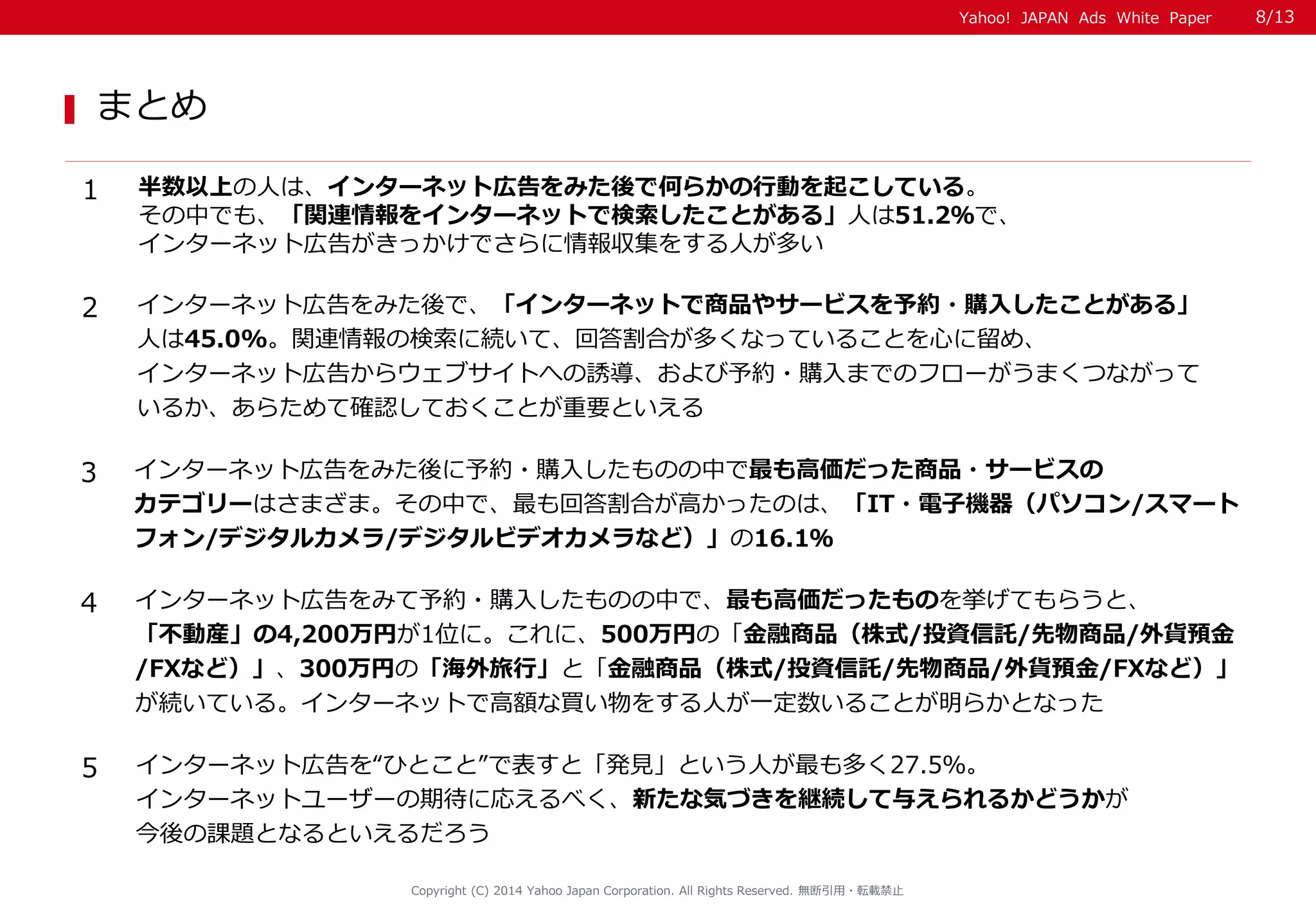 Yahoo! JAPAN Ads White Paper 
まとめ 
Copyright (C) 2014 Yahoo Japan Corporation. All Rights Reserved. 無断引用・転載禁止 
1 
半数以上の人は、インターネット広告をみた後で何らかの行動を起こしている。 
その中でも、「関連情報をインターネットで検索したことがある」人は51.2％で、 
インターネット広告がきっかけでさらに情報収集をする人が多い 
2 
インターネット広告をみた後で、「インターネットで商品やサービスを予約・購入したことがある」 
人は45.0%。関連情報の検索に続いて、回答割合が多くなっていることを心に留め、 
インターネット広告からウェブサイトへの誘導、および予約・購入までのフローがうまくつながって 
いるか、あらためて確認しておくことが重要といえる 
3 
インターネット広告をみた後に予約・購入したものの中で最も高価だった商品・サービスの 
カテゴリーはさまざま。その中で、最も回答割合が高かったのは、「IT・電子機器（パソコン/スマート 
フォン/デジタルカメラ/デジタルビデオカメラなど）」の16.1％ 
4 
インターネット広告をみて予約・購入したものの中で、最も高価だったものを挙げてもらうと、 
「不動産」の4,200万円が1位に。これに、500万円の「金融商品（株式/投資信託/先物商品/外貨預金 
/FXなど）」、300万円の「海外旅行」と「金融商品（株式/投資信託/先物商品/外貨預金/FXなど）」 
が続いている。インターネットで高額な買い物をする人が一定数いることが明らかとなった 
5 
インターネット広告を“ひとこと”で表すと「発見」という人が最も多く27.5％。 
インターネットユーザーの期待に応えるべく、新たな気づきを継続して与えられるかどうかが 
今後の課題となるといえるだろう 
8/13 
 
