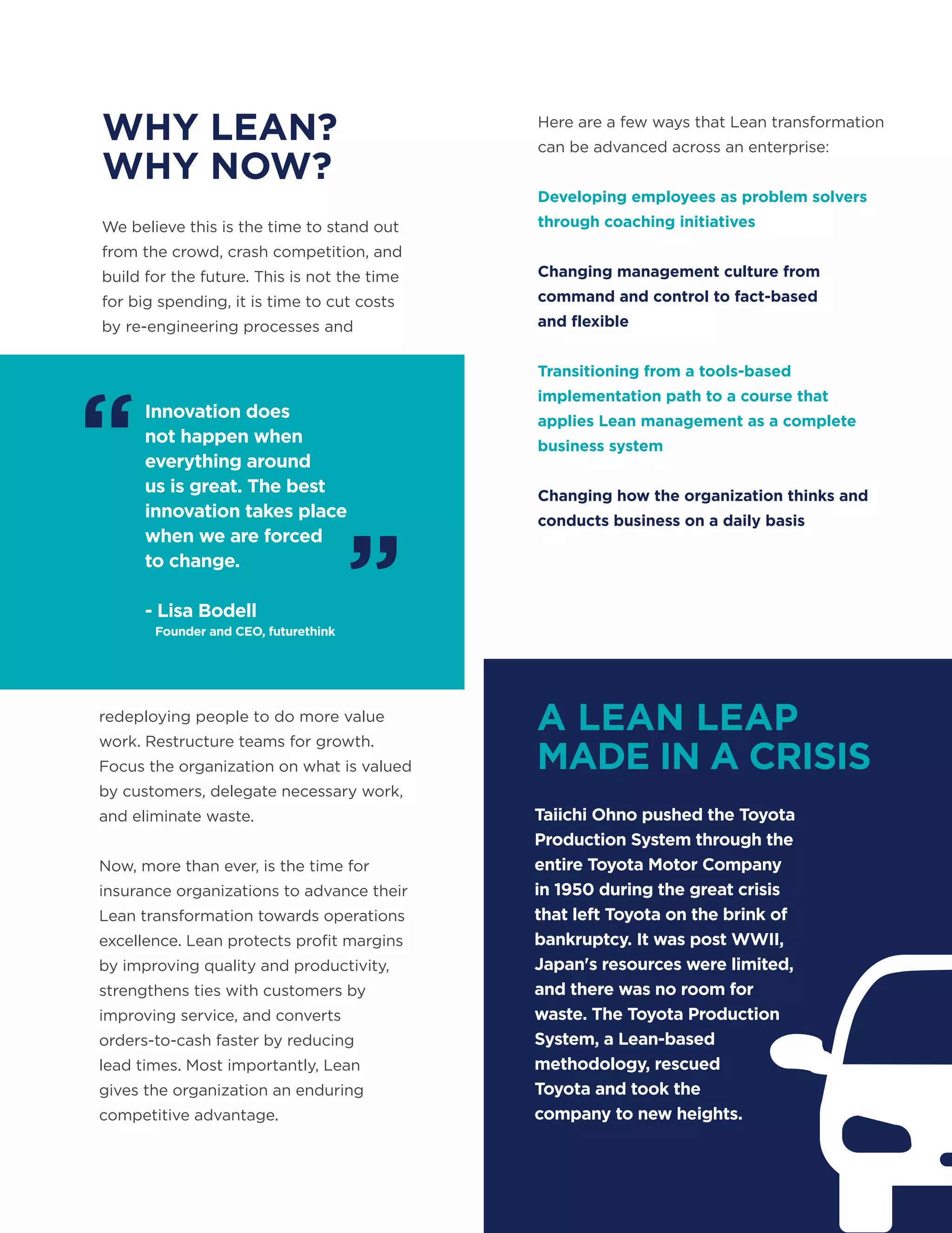 Innovation does
not happen when
everything around
us is great. The best
innovation takes place
when we are forced
to change.
- Lisa Bodell
Founder and CEO, futurethink
WHY LEAN?
WHY NOW?
A LEAN LEAP
MADE IN A CRISIS
We believe this is the time to stand out
from the crowd, crash competition, and
build for the future. This is not the time
for big spending, it is time to cut costs
by re-engineering processes and
redeploying people to do more value
work. Restructure teams for growth.
Focus the organization on what is valued
by customers, delegate necessary work,
and eliminate waste.
Now, more than ever, is the time for
insurance organizations to advance their
Lean transformation towards operations
excellence. Lean protects profit margins
by improving quality and productivity,
strengthens ties with customers by
improving service, and converts
orders-to-cash faster by reducing
lead times. Most importantly, Lean
gives the organization an enduring
competitive advantage.
Taiichi Ohno pushed the Toyota
Production System through the
entire Toyota Motor Company
in 1950 during the great crisis
that left Toyota on the brink of
bankruptcy. It was post WWII,
Japan's resources were limited,
and there was no room for
waste. The Toyota Production
System, a Lean-based
methodology, rescued
Toyota and took the
company to new heights.
Here are a few ways that Lean transformation
can be advanced across an enterprise:
Developing employees as problem solvers
through coaching initiatives
Changing management culture from
command and control to fact-based
and flexible
Transitioning from a tools-based
implementation path to a course that
applies Lean management as a complete
business system
Changing how the organization thinks and
conducts business on a daily basis
“
”
 