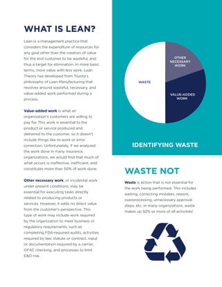 WHAT IS LEAN?
WASTE NOT
Lean is a management practice that
considers the expenditure of resources for
any goal other than the creation of value
for the end customer to be wasteful, and
thus a target for elimination. In more basic
terms, more value with less work. Lean
Theory has developed from Toyota's
philosophy of Lean Manufacturing that
revolves around wasteful, necessary, and
value-added work performed during a
process.
Value-added work is what an
organization's customers are willing to
pay for. This work is essential to the
product or service produced and
delivered to the customer, so it doesn't
include things like re-work or error
correction. Unfortunately, if we analyzed
the work done in many insurance
organizations, we would find that much of
what occurs is ineffective, inefficient, and
constitutes more than 50% of work done.
Other necessary work, or incidental work
under present conditions, may be
essential for executing tasks directly
related to producing products or
services. However, it adds no direct value
from the customer's perspective. This
type of work may include work required
by the organization to meet business or
regulatory requirements, such as
completing FDA-required audits, activities
required by law, statute or contract, input
or documentation required by a carrier,
OFAC checking, and processes to limit
E&O risk.
Waste is action that is not essential for
the work being performed. This includes
waiting, correcting mistakes, rework,
overprocessing, unnecessary approval
steps, etc. In many organizations, waste
makes up 50% or more of all activities!
VALUE-ADDED
WORK
WASTE
OTHER
NECESSARY
WORK
IDENTIFYING WASTE
 