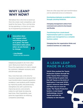 Innovation does
not happen when
everything around
us is great. The best
innovation takes place
when we are forced
to change.
- Lisa Bodell
Founder and CEO, futurethink
WHY LEAN?
WHY NOW?
A LEAN LEAP
MADE IN A CRISIS
We believe this is the time to stand out
from the crowd, crash competition, and
build for the future. This is not the time
for big spending, it is time to cut costs
by re-engineering processes and
redeploying people to do more value
work. Restructure teams for growth.
Focus the organization on what is valued
by customers, delegate necessary work,
and eliminate waste.
Now, more than ever, is the time for
insurance organizations to advance their
Lean transformation towards operations
excellence. Lean protects profit margins
by improving quality and productivity,
strengthens ties with customers by
improving service, and converts
orders-to-cash faster by reducing
lead times. Most importantly, Lean
gives the organization an enduring
competitive advantage.
Taiichi Ohno pushed the Toyota
Production System through the
entire Toyota Motor Company
in 1950 during the great crisis
that left Toyota on the brink of
bankruptcy. It was post WWII,
Japan's resources were limited,
and there was no room for
waste. The Toyota Production
System, a Lean-based
methodology, rescued
Toyota and took the
company to new heights.
Here are a few ways that Lean transformation
can be advanced across an enterprise:
Developing employees as problem solvers
through coaching initiatives
Changing management culture from
command and control to fact-based
and flexible
Transitioning from a tools-based
implementation path to a course that
applies Lean management as a complete
business system
Changing how the organization thinks and
conducts business on a daily basis
“
”
 