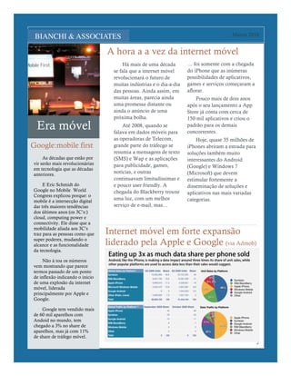 Lorem Ipsum Dolor                                                                        Março 2010


                                 A hora a a vez da internet móvel
                                       Há mais de uma década         … foi somente com a chegada
                                   se fala que a internet móvel      do iPhone que as inúmeras
                                   revolucionará o futuro de         possibilidades de aplicativos,
                                   muitas indústrias e o dia-a-dia   games e serviços começaram a
                                   das pessoas. Ainda assim, em      aflorar.
                                   muitas áreas, parecia ainda           Pouco mais de dois anos
                                   uma promessa distante ou          após o seu lançamento a App
                                   ainda o anúncio de uma            Store já conta com cerca de
                                   próxima bolha.                    150 mil aplicativos e criou o
 Era móvel                             Até 2008, quando se
                                   falava em dados móveis para
                                                                     padrão para os demais
                                                                     concorrentes.
                                   as operadoras de Telecom,             Hoje, quase 35 milhões de
Google:mobile first                grande parte do tráfecgo se       iPhones abriram a estrada para
                                   resumia a mensagens de texto      soluções também muito
     As décadas que estão por      (SMS) e Wap e as aplicações       interessantes do Android
vir serão mais revolucionárias     para publicidade, games,
em tecnologia que as décadas
                                                                     (Google) e Windows 7
anteriores.
                                   notícias, e outras                (Microsoft) que devem
                                   continuavam limitadíssimas e      estimular fortemente a
     E Eric Schmidt do             e pouco user friendly. A          disseminação de soluções e
Google no Mobile World             chegada do Blackberry trouxe      aplicativos nas mais variadas
Congress explicou porque: o
mobile é a intersecção digital
                                   uma luz, com um melhor            categorias.
dar três maiores tendências        serviço de e-mail, mas…
dos últimos anos (os 3C’s:)
cloud, computing power e
connectivity. Ele disse que a
mobilidade aliada aos 3C’s
traz para as pessoas como que    Internet móvel em forte expansão
super poderes, mudando o
alcance e as funcionalidade      liderado pela Apple e Google (via Admob)
da tecnologia.

    Não à toa os números
vem mostrando que parece
termos passado de um ponto
de inflexão indicando o inicio
de uma explosão da internet
móvel, liderada
principalmente por Apple e
Google.

    Google tem vendido mais
de 60 mil aparelhos com
Andoid no mundo, tem
chegado a 3% no share de
aparelhos, mas já com 11%
de share de tráfego móvel.
                                                                                                      2
 