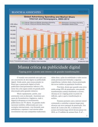 Lorem Ipsum Dolor                                                                  Março 2010




        Massa crítica na publicidade digital
         Tipping point: o ponto sem retorno e de grandes transformações

         O mundo vem assistindo ano após ano    Além disso, ações de mobilidade e redes sociais
um crescimento de dois dígitos na publicidade   ainda permaneciam limitadas a algumas
digital. Ainda assim, para nossa posição no     experiências e pilotos dada a baixa penetração
Brasil que a penetração digital no bolo         das novas mídias na população brasileira.
publicitário total permanence inferior a 5%,             Pois bem, dizem que quando uma nova
nosso dia-a-dia seguia ainda em grande parte    mídia atinge 50% de penetração, essa grande
direcionado pelos grandes números.              transformação começa finalmente a ocorrer.
         Muito rapidamente, porém, esse         Alcança-se aí o tipping point ou ponto de
sentimento vem se alterando. Assistimos aos     inflexão, após o qual a transformação se
casos da Escandinávia e Inglaterra, onde o      acelera.
digital já ultrapassa os investimentos                  Estamos portanto com a internet móvel
publicitários em TV aberta. As grandes multi-   começando a caminhar a passos largos para
nacionais também, influenciadas por seus        alcançar um novo patamar de penetração. Em
exemplos internacionais, vem forçando suas      menos de 2 anos com 3G, o números de
subsidiárias a repensar o real retorno sobre    acessos de banda larga móvel deverá passar em
investimento nas suas campanhas tradicionais.   2010, os 15 milhões de acessos fixos. E aí?...

                                                                                              3
 