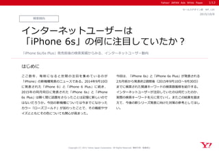 Yahoo! JAPAN Ads White Paper
はじめに
Copyright (C) 2015 Yahoo Japan Corporation. All Rights Reserved. 無断引用・転載禁止
検索傾向
2015/10/8
マーケティング部 WP_120
インターネットユーザーは
「iPhone 6s」の何に注目していたか？
こ こ 数 年 、 毎 秋 に な る と 世 間 の 注 目 を 集 め て い る の が
「iPhone」の新機種発表のニュースである。2014年9月10日
に発表された「iPhone 6」と「iPhone 6 Plus」に続き、
2015年の同月同日に発表された「iPhone 6s」と「iPhone
6s Plus」は瞬く間に話題をさらったことは記憶に新しいので
はないだろうか。今回の新機種については今までになかった
カラー「ローズゴールド」が加わったことで、その機能やサ
イズとともにその色についても関心が高まった。
今回は、「iPhone 6s」と「iPhone 6s Plus」が発表される
2カ月前から発表約2週間後（2015年9月10日～9月30日）
までに検索された関連キーワードの検索数推移を紹介する。
インターネットユーザーが注目していたのは何だったのか、
実際の検索キーワードを元に見ていく。またこの結果を踏ま
えて、今後の新シリーズ発表に向けた対策の参考としてほし
い。
「iPhone 6s/6s Plus」発売前後の検索実績からみる、インターネットユーザー動向
1/13
 
