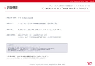 Yahoo! JAPAN Ads White Paper
【注意事項】
本資料に含まれる内容は、執筆時点の調査情報を基に作成したものです。
本内容は事実だけでなく、予想、推論も含まれており、内容が正しいことを保証するものではありません。
資料の内容を前提として、営業活動をはじめとする企業活動を行った結果不利益を被った場合も、
ヤフー株式会社は一切の責任を持たないことをあらかじめご了承ください。
ヤフー株式会社 〒107-6211 東京都港区赤坂9-7-1 ミッドタウン・タワー
掲載されている会社名、製品名、サービス名などの名称は各企業の商標または登録商標です
調査概要
Yahoo! JAPAN Ads White Paper
「iPhone 6s/6s Plus」発売前後の検索実績からみる、インターネットユーザー動向
インターネットユーザーは「iPhone 6s」の何に注目していたか？
調査企画・設計： ヤフー株式会社自主調査
調査目的： インターネットユーザーの検索動向を把握することを目的とする
調査方法： 社内データによる自主調査（対象デバイス：パソコン/スマートフォン）
調査対象期間： 2015年7月10日（金）～2015年9月30日（水）
Copyright (C) 2015 Yahoo Japan Corporation. All Rights Reserved. 無断引用・転載禁止
※ただし、12ページのみ2015年1月1日（木）～2015年9月30日（水）
13/13
 