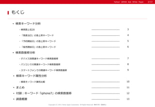 Yahoo! JAPAN Ads White Paper
もくじ
Copyright (C) 2015 Yahoo Japan Corporation. All Rights Reserved. 無断引用・転載禁止
• 検索キーワード属性分析
• 調査概要 13-----------------------------
- 検索数上位20 ----------------------------- 3
• 検索キーワード分析
• まとめ 11-----------------------------
- 「発表当日」の急上昇キーワード ----------------------------- 4
• 付録：キーワード「iphone7」の検索数推移 12-----------------------------
- デバイス別関連キーワード検索数推移 ----------------------------- 7
- パソコンでの関連キーワード検索数推移 ----------------------------- 8
- 検索キーワード属性比較 ----------------------------- 10
• 検索数推移分析
2/13
- 「予約開始日」の急上昇キーワード ----------------------------- 5
- 「販売開始日」の急上昇キーワード ----------------------------- 6
- スマートフォンでの関連キーワード検索数推移 ----------------------------- 9
 