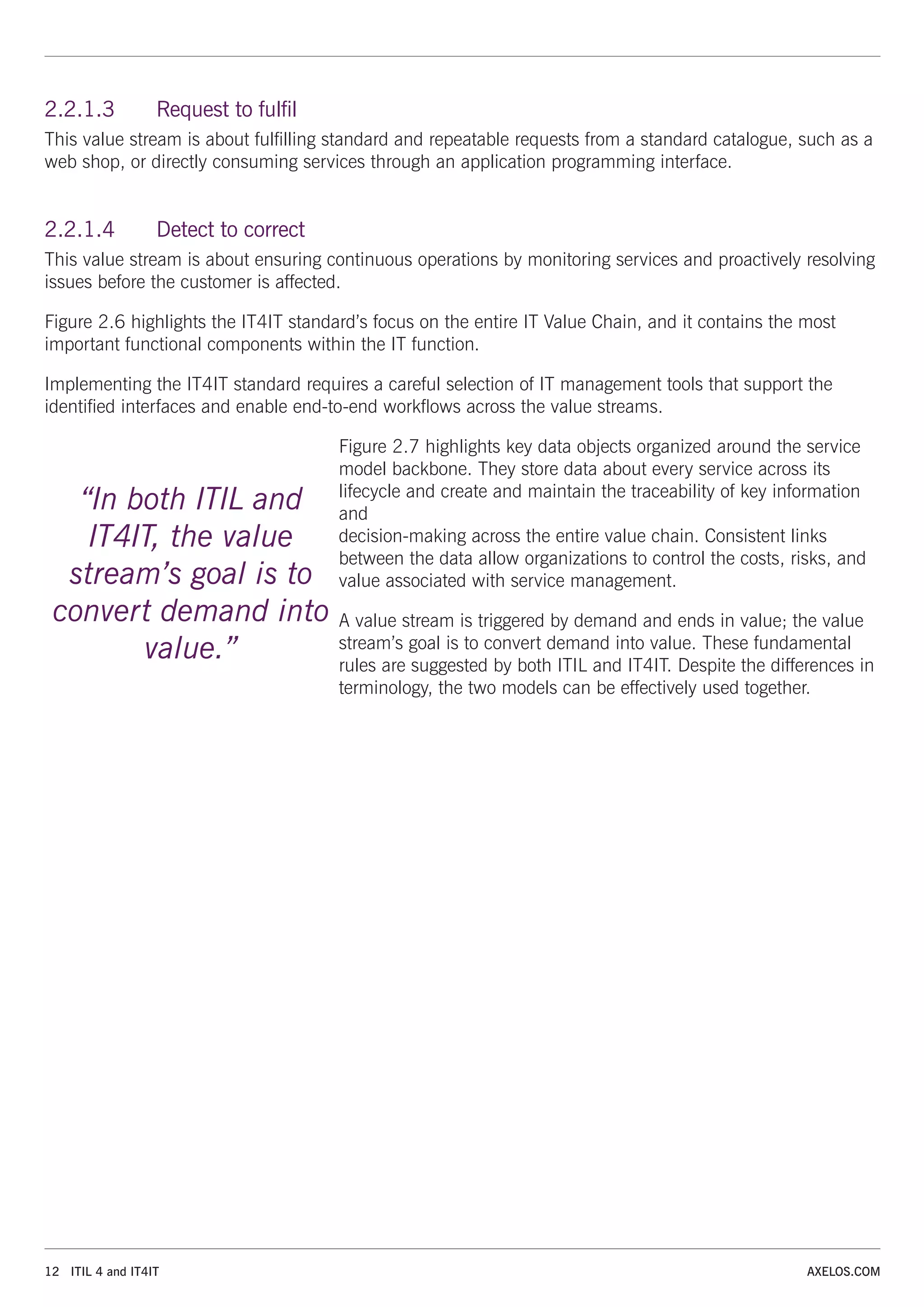 12 ITIL 4 and IT4IT AXELOS.COM
2.2.1.3 Request to fulfil
This value stream is about fulfilling standard and repeatable requests from a standard catalogue, such as a
web shop, or directly consuming services through an application programming interface.
2.2.1.4 Detect to correct
This value stream is about ensuring continuous operations by monitoring services and proactively resolving
issues before the customer is affected.
Figure 2.6 highlights the IT4IT standard’s focus on the entire IT Value Chain, and it contains the most
important functional components within the IT function.
Implementing the IT4IT standard requires a careful selection of IT management tools that support the
identified interfaces and enable end-to-end workflows across the value streams.
Figure 2.7 highlights key data objects organized around the service
model backbone. They store data about every service across its
lifecycle and create and maintain the traceability of key information
and
decision-making across the entire value chain. Consistent links
between the data allow organizations to control the costs, risks, and
value associated with service management.
A value stream is triggered by demand and ends in value; the value
stream’s goal is to convert demand into value. These fundamental
rules are suggested by both ITIL and IT4IT. Despite the differences in
terminology, the two models can be effectively used together.
“In both ITIL and
IT4IT, the value
stream’s goal is to
convert demand into
value.”
 