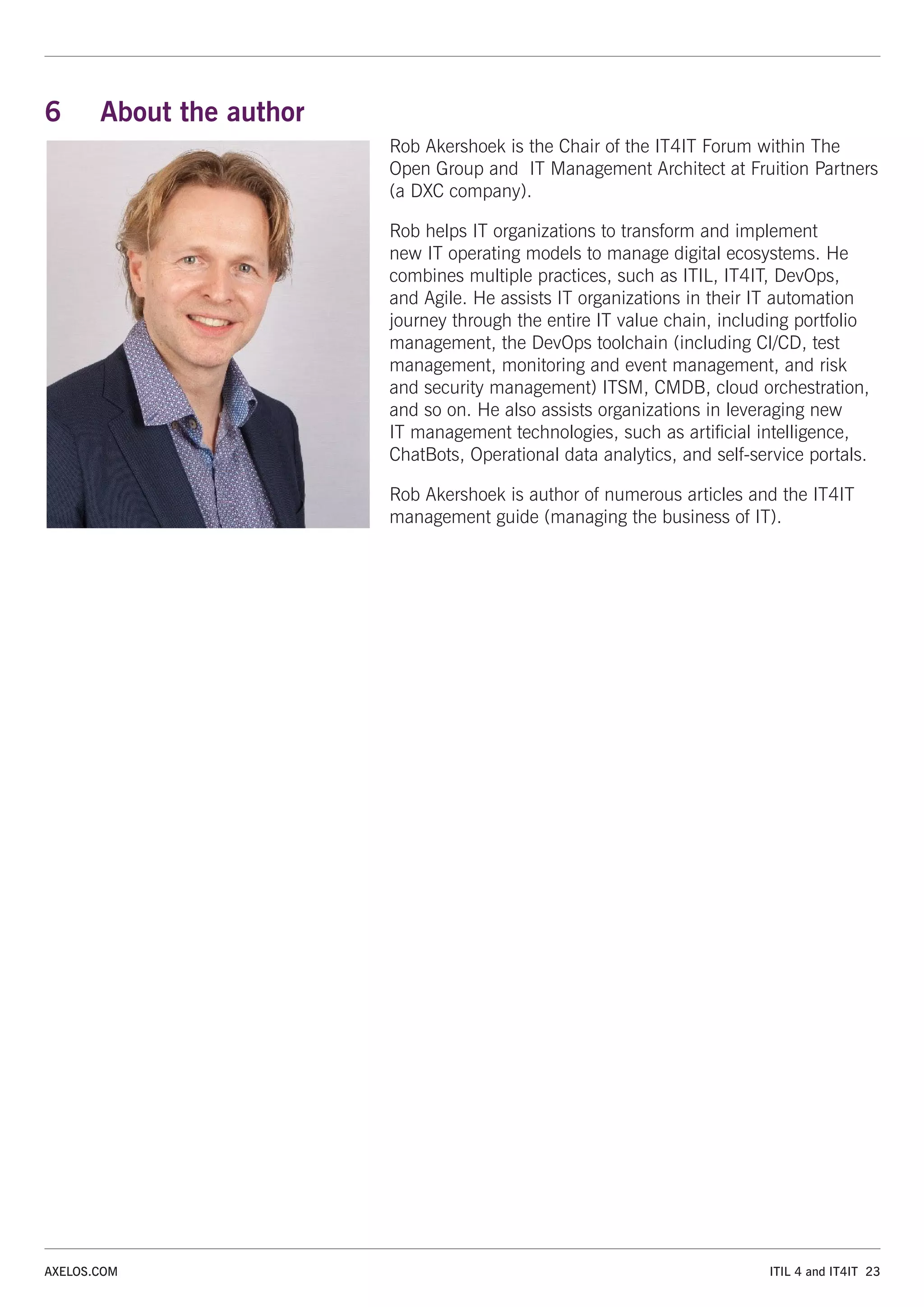 ITIL 4 and IT4IT 23
AXELOS.COM
6 About the author
Rob Akershoek is the Chair of the IT4IT Forum within The
Open Group and IT Management Architect at Fruition Partners
(a DXC company).
Rob helps IT organizations to transform and implement
new IT operating models to manage digital ecosystems. He
combines multiple practices, such as ITIL, IT4IT, DevOps,
and Agile. He assists IT organizations in their IT automation
journey through the entire IT value chain, including portfolio
management, the DevOps toolchain (including CI/CD, test
management, monitoring and event management, and risk
and security management) ITSM, CMDB, cloud orchestration,
and so on. He also assists organizations in leveraging new
IT management technologies, such as artificial intelligence,
ChatBots, Operational data analytics, and self-service portals.
Rob Akershoek is author of numerous articles and the IT4IT
management guide (managing the business of IT).
 