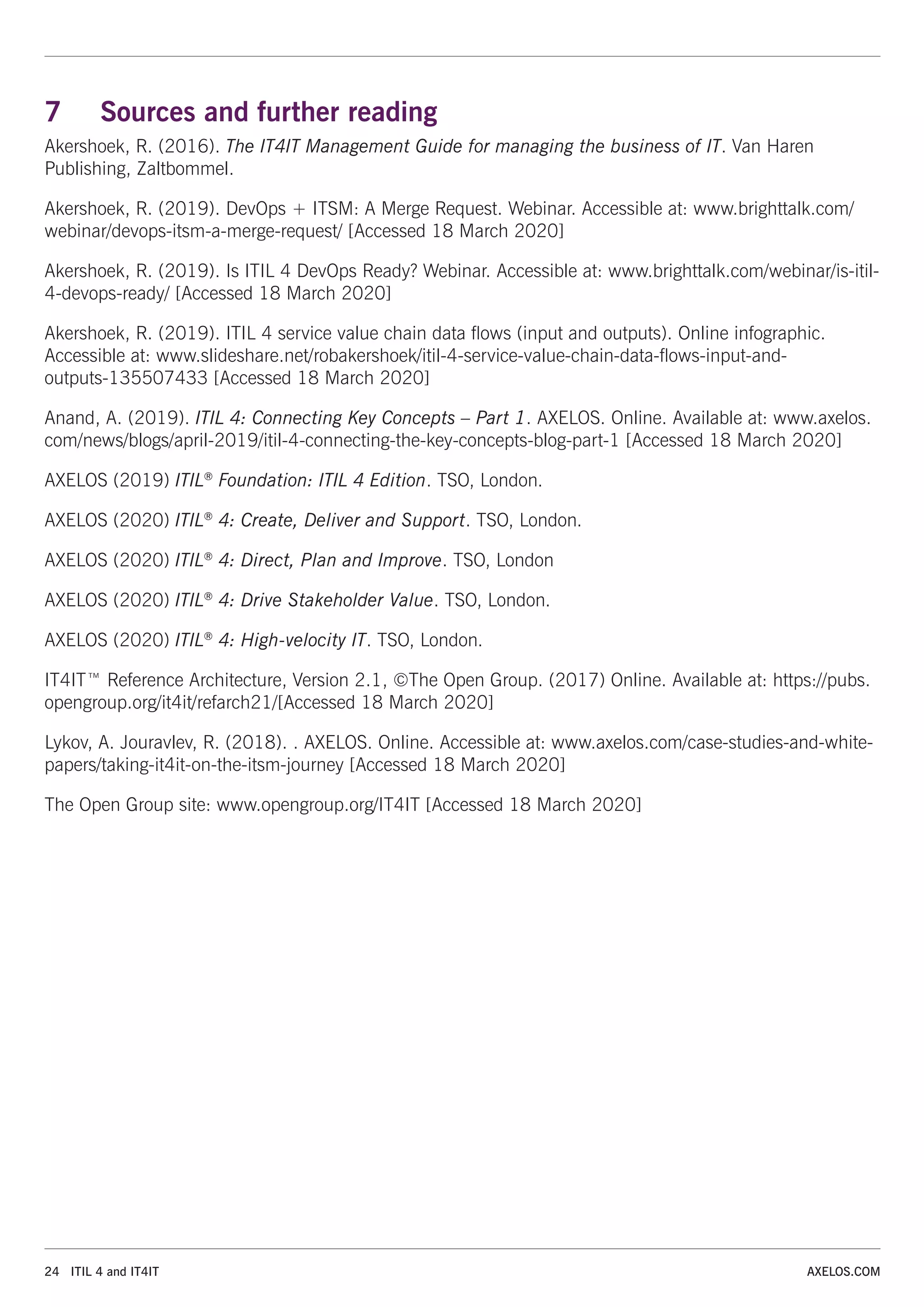 24 ITIL 4 and IT4IT AXELOS.COM
7 Sources and further reading
Akershoek, R. (2016). The IT4IT Management Guide for managing the business of IT. Van Haren
Publishing, Zaltbommel.
Akershoek, R. (2019). DevOps + ITSM: A Merge Request. Webinar. Accessible at: www.brighttalk.com/
webinar/devops-itsm-a-merge-request/ [Accessed 18 March 2020]
Akershoek, R. (2019). Is ITIL 4 DevOps Ready? Webinar. Accessible at: www.brighttalk.com/webinar/is-itil-
4-devops-ready/ [Accessed 18 March 2020]
Akershoek, R. (2019). ITIL 4 service value chain data flows (input and outputs). Online infographic.
Accessible at: www.slideshare.net/robakershoek/itil-4-service-value-chain-data-flows-input-and-
outputs-135507433 [Accessed 18 March 2020]
Anand, A. (2019). ITIL 4: Connecting Key Concepts – Part 1. AXELOS. Online. Available at: www.axelos.
com/news/blogs/april-2019/itil-4-connecting-the-key-concepts-blog-part-1 [Accessed 18 March 2020]
AXELOS (2019) ITIL®
Foundation: ITIL 4 Edition. TSO, London.
AXELOS (2020) ITIL®
4: Create, Deliver and Support. TSO, London.
AXELOS (2020) ITIL®
4: Direct, Plan and Improve. TSO, London
AXELOS (2020) ITIL®
4: Drive Stakeholder Value. TSO, London.
AXELOS (2020) ITIL®
4: High-velocity IT. TSO, London.
IT4IT™ Reference Architecture, Version 2.1, ©The Open Group. (2017) Online. Available at: https://pubs.
opengroup.org/it4it/refarch21/[Accessed 18 March 2020]
Lykov, A. Jouravlev, R. (2018). . AXELOS. Online. Accessible at: www.axelos.com/case-studies-and-white-
papers/taking-it4it-on-the-itsm-journey [Accessed 18 March 2020]
The Open Group site: www.opengroup.org/IT4IT [Accessed 18 March 2020]
 