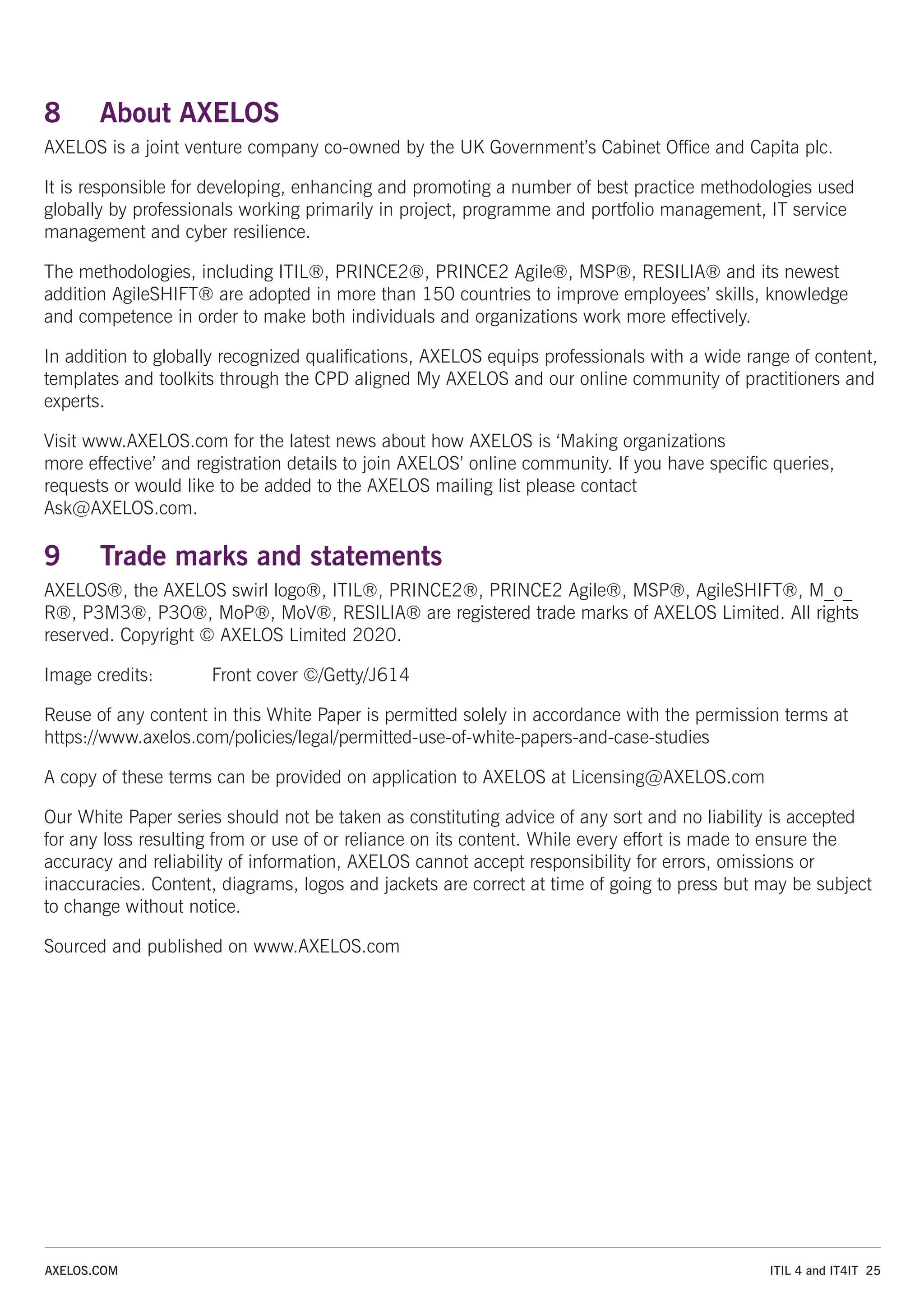 8 About AXELOS
AXELOS is a joint venture company co-owned by the UK Government’s Cabinet Office and Capita plc.
It is responsible for developing, enhancing and promoting a number of best practice methodologies used
globally by professionals working primarily in project, programme and portfolio management, IT service
management and cyber resilience.
The methodologies, including ITIL®, PRINCE2®, PRINCE2 Agile®, MSP®, RESILIA® and its newest
addition AgileSHIFT® are adopted in more than 150 countries to improve employees’ skills, knowledge
and competence in order to make both individuals and organizations work more effectively.
In addition to globally recognized qualifications, AXELOS equips professionals with a wide range of content,
templates and toolkits through the CPD aligned My AXELOS and our online community of practitioners and
experts.
Visit www.AXELOS.com for the latest news about how AXELOS is ‘Making organizations
more effective’ and registration details to join AXELOS’ online community. If you have specific queries,
requests or would like to be added to the AXELOS mailing list please contact
Ask@AXELOS.com.
9 Trade marks and statements
AXELOS®, the AXELOS swirl logo®, ITIL®, PRINCE2®, PRINCE2 Agile®, MSP®, AgileSHIFT®, M_o_
R®, P3M3®, P3O®, MoP®, MoV®, RESILIA® are registered trade marks of AXELOS Limited. All rights
reserved. Copyright © AXELOS Limited 2020.
Image credits: Front cover ©/Getty/J614
Reuse of any content in this White Paper is permitted solely in accordance with the permission terms at
https://www.axelos.com/policies/legal/permitted-use-of-white-papers-and-case-studies
A copy of these terms can be provided on application to AXELOS at Licensing@AXELOS.com
Our White Paper series should not be taken as constituting advice of any sort and no liability is accepted
for any loss resulting from or use of or reliance on its content. While every effort is made to ensure the
accuracy and reliability of information, AXELOS cannot accept responsibility for errors, omissions or
inaccuracies. Content, diagrams, logos and jackets are correct at time of going to press but may be subject
to change without notice.
Sourced and published on www.AXELOS.com
ITIL 4 and IT4IT 25
AXELOS.COM
 