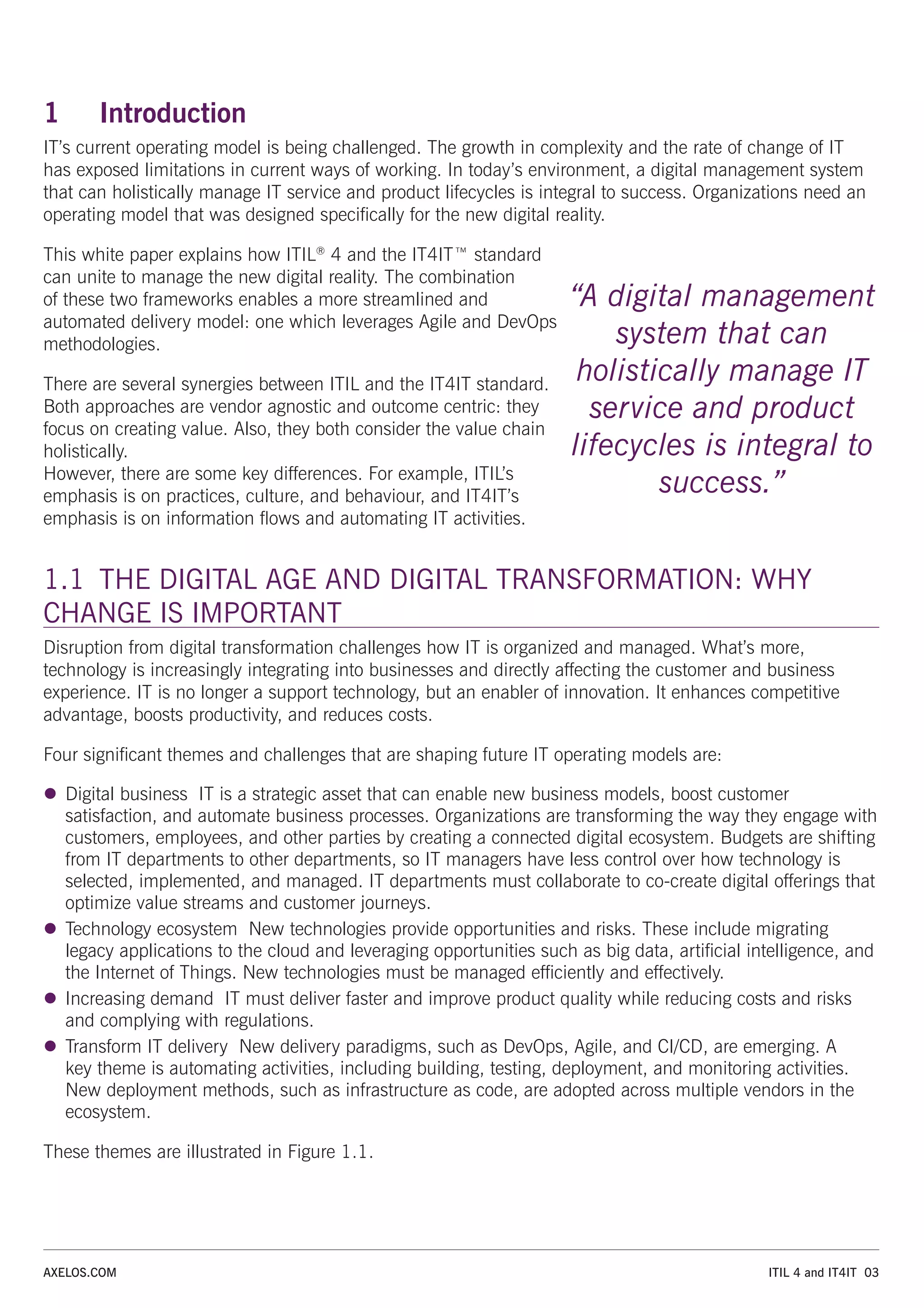 ITIL 4 and IT4IT 03
AXELOS.COM
1 Introduction
IT’s current operating model is being challenged. The growth in complexity and the rate of change of IT
has exposed limitations in current ways of working. In today’s environment, a digital management system
that can holistically manage IT service and product lifecycles is integral to success. Organizations need an
operating model that was designed specifically for the new digital reality.
This white paper explains how ITIL®
4 and the IT4IT™ standard
can unite to manage the new digital reality. The combination
of these two frameworks enables a more streamlined and
automated delivery model: one which leverages Agile and DevOps
methodologies.
There are several synergies between ITIL and the IT4IT standard.
Both approaches are vendor agnostic and outcome centric: they
focus on creating value. Also, they both consider the value chain
holistically.
However, there are some key differences. For example, ITIL’s
emphasis is on practices, culture, and behaviour, and IT4IT’s
emphasis is on information flows and automating IT activities.
1.1 THE DIGITAL AGE AND DIGITAL TRANSFORMATION: WHY
CHANGE IS IMPORTANT
Disruption from digital transformation challenges how IT is organized and managed. What’s more,
technology is increasingly integrating into businesses and directly affecting the customer and business
experience. IT is no longer a support technology, but an enabler of innovation. It enhances competitive
advantage, boosts productivity, and reduces costs.
Four significant themes and challenges that are shaping future IT operating models are:
z
z Digital business IT is a strategic asset that can enable new business models, boost customer
satisfaction, and automate business processes. Organizations are transforming the way they engage with
customers, employees, and other parties by creating a connected digital ecosystem. Budgets are shifting
from IT departments to other departments, so IT managers have less control over how technology is
selected, implemented, and managed. IT departments must collaborate to co-create digital offerings that
optimize value streams and customer journeys.
z
z Technology ecosystem New technologies provide opportunities and risks. These include migrating
legacy applications to the cloud and leveraging opportunities such as big data, artificial intelligence, and
the Internet of Things. New technologies must be managed efficiently and effectively.
z
z Increasing demand IT must deliver faster and improve product quality while reducing costs and risks
and complying with regulations.
z
z Transform IT delivery New delivery paradigms, such as DevOps, Agile, and CI/CD, are emerging. A
key theme is automating activities, including building, testing, deployment, and monitoring activities.
New deployment methods, such as infrastructure as code, are adopted across multiple vendors in the
ecosystem.
These themes are illustrated in Figure 1.1.
“A digital management
system that can
holistically manage IT
service and product
lifecycles is integral to
success.”
 