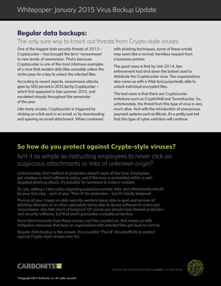 © Copyright 2015 Carbonite, Inc. All rights reserved
™
ENSURING BUSINESSES ARE ALWAYS IN BUSINESS
Whitepaper: January 2015 Virus Backup Update
One of the biggest data security threats of 2013 –
CryptoLocker – has brought the term “ransomware”
to new levels of awareness. That’s because
CryptoLocker is one of the most infamous examples
of a virus that renders data files unusable unless the
victim pays for a key to unlock the infected files.
According to recent reports, ransomware attacks
grew by 500 percent in 2013,led by CryptoLocker –
which first appeared in late summer 2013, and
escalated sharply throughout the remainder
of the year.
Like many viruses, CryptoLocker is triggered by
clicking on a link sent in an email, or by downloading
and opening an email attachment. When combined
with phishing techniques, some of these emails
may seem like a normal, harmless request from
a business partner.
The good news is that by mid-2014, law
enforcement had shut down the botnet used to
distribute the CryptoLocker virus. Two organizations
also came up with a Web tool purportedly able to
unlock individual encrypted files.
The bad news is that there are CryptoLocker
imitations such as CryptoWall and TorrentLocker. So,
unfortunately, the threat from this type of virus is very
much alive. And with the introduction of anonymous
payment systems such as Bitcoin, it’s a pretty sure bet
that this type of cyber extortion will continue.
So how do you protect against Crypto-style viruses?
Isn’t it as simple as instructing employees to never click on
suspicious attachments or links of unknown origin?
Unfortunately, that method of protection doesn’t work all the time. Employees
get careless or don’t adhere to policy, and if the virus is embedded within a well-
targeted phishing attack, it’s possible for someone to make a mistake.
So, yes, setting a clear policy regarding suspicious emails, links, and attachments should
be your first step – part of your “Plan A” for protection – but it’s hardly foolproof.
Pinning all your hopes on data security vendors being able to spot and remove all
phishing attempts or on other specialists being able to devise software to unencrypt
ransomware, also falls short of foolproof. Of course you should have firewall protection
and security software, but that won’t guarantee complete protection.
Since total immunity from these viruses can’t be counted on, that leaves us with
mitigation measures that help an organization with infected files get back to normal.
Regular data backup is the answer. It’s a surefire “Plan B” should efforts to protect
against Crypto-style viruses ever fail.
Regular data backups:
The only sure way to knock out threats from Crypto-style viruses
 