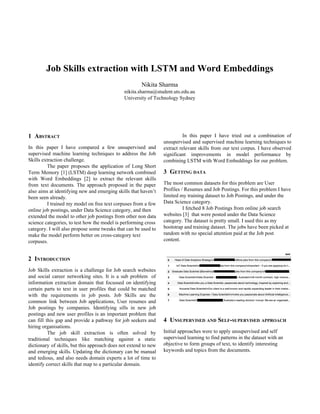 Job Skills extraction with LSTM and Word Embeddings
Nikita Sharma
nikita.sharma@student.uts.edu.au
University of Technology Sydney
1 A​BSTRACT
In this paper I have compared a few unsupervised and
supervised machine learning techniques to address the Job
Skills extraction challenge.
The paper proposes the application of Long Short
Term Memory [1] (LSTM) deep learning network combined
with Word Embeddings [2] to extract the relevant skills
from text documents. The approach proposed in the paper
also aims at identifying new and emerging skills that haven’t
been seen already.
I trained my model on free text corpuses from a few
online job postings, under Data Science category, and then
extended the model to other job postings from other non data
science categories, to test how the model is performing cross
category. I will also propose some tweaks that can be used to
make the model perform better on cross-category text
corpuses.
2 I​NTRODUCTION
Job Skills extraction is a challenge for Job search websites
and social career networking sites. It is a sub problem of
information extraction domain that focussed on identifying
certain parts to text in user profiles that could be matched
with the requirements in job posts. Job Skills are the
common link between Job applications, User resumes and
Job postings by companies. Identifying sills in new job
postings and new user profiles is an important problem that
can fill this gap and provide a pathway for job seekers and
hiring organisations.
The job skill extraction is often solved by
traditional techniques like matching against a static
dictionary of skills, but this approach does not extend to new
and emerging skills. Updating the dictionary can be manual
and tedious, and also needs domain experts a lot of time to
identify correct skills that map to a particular domain.
In this paper I have tried out a combination of
unsupervised and supervised machine learning techniques to
extract relevant skills from our text corpus. I have observed
significant improvements in model performance by
combining LSTM with Word Embeddings for our problem.
3 G​ETTING​ ​DATA
The most common datasets for this problem are User
Profiles / Resumes and Job Postings. For this problem I have
limited my training dataset to Job Postings, and under the
Data Science category.
I fetched 8 Job Postings from online job search
websites [3] that were posted under the Data Science
category. The dataset is pretty small. I used this as my
bootstrap and training dataset. The jobs have been picked at
random with no special attention paid at the Job post
content.
4 U​NSUPERVISED​ ​AND​ S​ELF​-​SUPERVISED​ ​APPROACH
Initial approaches were to apply unsupervised and self
supervised learning to find patterns in the dataset with an
objective to form groups of text, to identify interesting
keywords and topics from the documents.
 