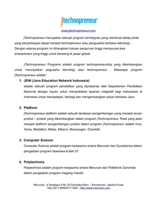 www.jtechnopreneur.com

        jTechnopreneur merupakan sebuah program terintegrasi yang membuat setiap pihak
yang berpartisipasi dapat menjadi technopreneur atau pengusaha berbasis teknologi .
Dengan adanya program ini diharapkan lulusan perguruan tinggi mempunyai jiwa
enterpreneur yang tinggi untuk bersaing di pasar global .


        JTechnopreneur Programs adalah program technopreneurship yang dikembangkan
untuk    menciptakan   pegusaha     teknologi   atau   technopreneur    .   Beberapa   program
jTechnopreneur adalah :
   1. JENI (Java Education Network Indonesia)
        adalah sebuah program pendidikan yang diprakarsai oleh Departemen Pendidikan
        Nasional dengan tujuan untuk menyediakan layanan integratif bagi mahasiswa di
        Indonesia untuk mempelajari, berbagi dan mengembangkan solusi berbasis Java


   2. Platform
        jTechnopreneur platform adalah sebuah landasan pengembangan yang menjadi acuan
        produk – produk yang dikembangkan dalam program jTechnopreneur. Riset yang akan
        menjadi platform pengembangan produk dalam program jTechnopreneur adalah Inca,
        Yama, Medallion, Midas, Mitanni, Blueoxygen, Chankillo


   3. Computer Science
        Computer Science adalah program kerjasama antara Meruvian dan Gunadarma dalam
        pengadaan program beasiswa kuliah S1


   4. Polytechnics
        Polytechnics adalah program kerjasama antara Meruvian dan Politeknik Gorontalo
        dalam pengadaan program magang industri


              Meruvian, Jl Swadaya II No 39 Cempaka Baru – Kemayoran, Jakarta Pusat
                         Telp (021) 98564417 Web : http://www.meruvian.com
 