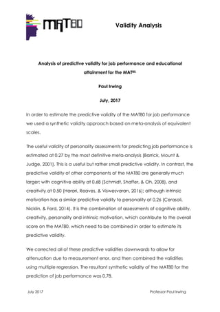 July 2017 Professor Paul Irwing
Validity Analysis
Analysis of predictive validity for job performance and educational
attainment for the MAT80.
Paul Irwing
July, 2017
In order to estimate the predictive validity of the MAT80 for job performance
we used a synthetic validity approach based on meta-analysis of equivalent
scales.
The useful validity of personality assessments for predicting job performance is
estimated at 0.27 by the most definitive meta-analysis (Barrick, Mount &
Judge, 2001). This is a useful but rather small predictive validity. In contrast, the
predictive validity of other components of the MAT80 are generally much
larger: with cognitive ability at 0.68 (Schmidt, Shaffer, & Oh, 2008), and
creativity at 0.50 (Harari, Reaves, & Viswesvaran, 2016); although intrinsic
motivation has a similar predictive validity to personality at 0.26 (Cerasoli,
Nicklin, & Ford, 2014). It is the combination of assessments of cognitive ability,
creativity, personality and intrinsic motivation, which contribute to the overall
score on the MAT80, which need to be combined in order to estimate its
predictive validity.
We corrected all of these predictive validities downwards to allow for
attenuation due to measurement error, and then combined the validities
using multiple regression. The resultant synthetic validity of the MAT80 for the
prediction of job performance was 0.78.
 