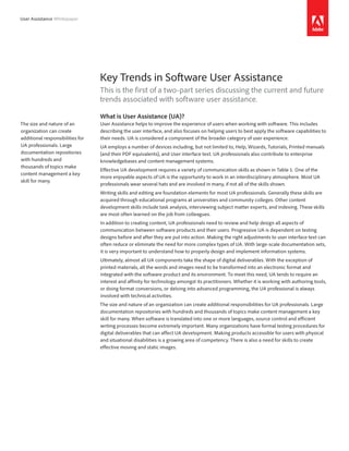 User Assistance Whitepaper




                                  Key Trends in Software User Assistance
                                  This is the first of a two-part series discussing the current and future
                                  trends associated with software user assistance.

                                  What is User Assistance (UA)?
The size and nature of an         User Assistance helps to improve the experience of users when working with software. This includes
organization can create           describing the user interface, and also focuses on helping users to best apply the software capabilities to
additional responsibilities for   their needs. UA is considered a component of the broader category of user experience.
UA professionals. Large           UA employs a number of devices including, but not limited to, Help, Wizards, Tutorials, Printed manuals
documentation repositories        (and their PDF equivalents), and User interface text. UA professionals also contribute to enterprise
with hundreds and                 knowledgebases and content management systems.
thousands of topics make
                                  Effective UA development requires a variety of communication skills as shown in Table 1. One of the
content management a key
                                  more enjoyable aspects of UA is the opportunity to work in an interdisciplinary atmosphere. Most UA
skill for many.
                                  professionals wear several hats and are involved in many, if not all of the skills shown.
                                  Writing skills and editing are foundation elements for most UA professionals. Generally these skills are
                                  acquired through educational programs at universities and community colleges. Other content
                                  development skills include task analysis, interviewing subject matter experts, and indexing. These skills
                                  are most often learned on the job from colleagues.
                                  In addition to creating content, UA professionals need to review and help design all aspects of
                                  communication between software products and their users. Progressive UA is dependent on testing
                                  designs before and after they are put into action. Making the right adjustments to user interface text can
                                  often reduce or eliminate the need for more complex types of UA. With large-scale documentation sets,
                                  it is very important to understand how to properly design and implement information systems.
                                  Ultimately, almost all UA components take the shape of digital deliverables. With the exception of
                                  printed materials, all the words and images need to be transformed into an electronic format and
                                  integrated with the software product and its environment. To meet this need, UA tends to require an
                                  interest and affinity for technology amongst its practitioners. Whether it is working with authoring tools,
                                  or doing format conversions, or delving into advanced programming, the UA professional is always
                                  involved with technical activities.
                                  The size and nature of an organization can create additional responsibilities for UA professionals. Large
                                  documentation repositories with hundreds and thousands of topics make content management a key
                                  skill for many. When software is translated into one or more languages, source control and efficient
                                  writing processes become extremely important. Many organizations have formal testing procedures for
                                  digital deliverables that can affect UA development. Making products accessible for users with physical
                                  and situational disabilities is a growing area of competency. There is also a need for skills to create
                                  effective moving and static images.
 