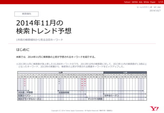 Yahoo! JAPAN Ads White Paper
はじめに
Copyright (C) 2014 Yahoo Japan Corporation. All Rights Reserved. 無断引用・転載禁止
検索傾向
2014/10/7
セールスデザイン部 WP_066
2014年11月の
検索トレンド予想
1年前の検索傾向から見る注目キーワード
本稿では、2014年11月に検索数の上昇が予想されるキーワードを紹介する。
※2013年11月に検索数が急上昇した10,000キーワードのうち、2013年10月の検索数に対して、2013年11月の検索数が1.5倍以上
となったキーワード、2013年の実績から、検索率の上昇が予想される関連キーワードをピックアップした。
1/15
1 2 3 4 5 6 7 8 9 10 11 12 13 14 15 16 17 18 19 20 21 22 23 24 25 26 27 28 29 30 1 2 3 4 5 6 7 8 9 10 11 12 13 14 15
土 日 月 火 水 木 金 土 日 月 火 水 木 金 土 日 月 火 水 木 金 土 日 月 火 水 木 金 土 日 月 火 水 木 金 土 日 月 火 水 木 金 土 日 月
文
化
の
日
七
五
三
勤
労
感
謝
の
日
振
替
休
日
11月 12月
秋のブライダルシーズン
文化祭・学園祭
紅葉シーズン
クリスマス商戦
お歳暮商戦
忘年会シーズン
 