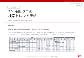 Yahoo! JAPAN Ads White Paper
はじめに
Copyright (C) 2014 Yahoo Japan Corporation. All Rights Reserved. 無断引用・転載禁止
検索傾向
2014/11/04
セールスデザイン部 WP_072
2014年12月の
検索トレンド予想
1年前の検索傾向から見る注目キーワード
本稿では、2014年12月に検索数の上昇が予想されるキーワードを紹介する。
※2013年12月に検索数が急上昇した10,000キーワードのうち、2013年11月の検索数に対して、2013年12月の検索数が1.5倍以上
となったキーワード、2013年の実績から、検索率の上昇が予想される関連キーワードをピックアップした。
1/12
1 2 3 4 5 6 7 8 9 10 11 12 13 14 15 16 17 18 19 20 21 22 23 24 25 26 27 28 29 30 31 1 2 3 4 5 6 7 8 9 10 11 12 13 14 15
月 火 水 木 金 土 日 月 火 水 木 金 土 日 月 火 水 木 金 土 日 月 火 水 木 金 土 日 月 火 水 木 金 土 日 月 火 水 木 金 土 日 月 火 水 木
天
皇
誕
生
日
ク
リ
ス
マ
ス
大
み
そ
か
元
日
成
人
の
日
12月 1月
空気の乾燥
年末年始（旅行･帰省）
クリスマス商戦
冬物セール
お歳暮商戦
忘年会シーズン
新春初売り・福袋
スキー・スノーボード
新年会シーズン冬ボーナス商戦
 