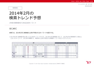 Yahoo! JAPAN Ads White Paper
はじめに
Copyright（C）2014 Yahoo Japan Corporation. All Rights Reserved. 無断引用・転載禁止
検索傾向
2014/01/07
セールスデザイン部 WP_026
1/14
2014年2月の
検索トレンド予想
1年前の検索傾向から見る注目キーワード
本稿では、2014年2月に検索数の上昇が予想されるキーワードを紹介する。
※2013年2月に検索数が急上昇した10,000キーワードのうち、2013年1月の検索数に対して、2013年2月の検索数が1.5倍以上
となったキーワード、2013年の実績から、検索率の上昇が予想される関連キーワードをピックアップした。
 
