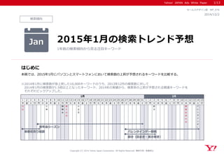 Yahoo! JAPAN Ads White Paper 
検索傾向 
はじめに 
Copyright (C) 2014 Yahoo Japan Corporation. All Rights Reserved. 無断引用・転載禁止 
2014/12/2 
セールスデザイン部 WP_076 
本稿では、2015年1月にパソコンとスマートフォンにおいて検索数の上昇が予想されるキーワードを比較する。 
※2014年1月に検索数が急上昇した10,000キーワードのうち、2013年12月の検索数に対して 
2014年1月の検索数が1.5倍以上となったキーワード、2014年の実績から、検索率の上昇が予想される関連キーワードを 
それぞれピックアップした。 
Jan 
2015年1月の検索トレンド予想 
1年前の検索傾向から見る注目キーワード 
1/13 
12345678910111213141516171819202122232425262728293031123456789101112131415 木金土日月火水木金土日月火水木金土日月火水木金土日月火水木金土日月火水木金土日月火水木金土日 元 日 七 草 鏡 開 き 成 人 の 日 小 正 月 節 分 建 国 記 念 の 日 バ レ ン タ イ ン デ ー 1月2月 新春初売り福袋バレンタインデー商戦 節分（豆まき・恵方巻き） 新年会シーズン  
