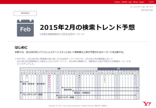 Yahoo! JAPAN Ads White Paper
検索傾向
はじめに
Copyright (C) 2015 Yahoo Japan Corporation. All Rights Reserved. 無断引用・転載禁止
2015/01/06
セールスデザイン部 WP_079
本稿では、2015年2月にパソコンとスマートフォンにおいて検索数の上昇が予想されるキーワードを比較する。
※それぞれ、2014年2月に検索数が急上昇した10,000キーワードのうち、2014年1月の検索数に対して、
2014年2月の検索数が1.5倍以上となったキーワード、2014年の実績から、検索率の上昇が予想される関連キーワードを
ピックアップした。
Feb 2015年2月の検索トレンド予想
1年前の検索傾向から見る注目キーワード
1/13
1 2 3 4 5 6 7 8 9 10 11 12 13 14 15 16 17 18 19 20 21 22 23 24 25 26 27 28 1 2 3 4 5 6 7 8 9 10 11 12 13 14 15
日 月 火 水 木 金 土 日 月 火 水 木 金 土 日 月 火 水 木 金 土 日 月 火 水 木 金 土 日 月 火 水 木 金 土 日 月 火 水 木 金 土 日
節
分
建
国
記
念
の
日
バ
レ
ン
タ
イ
ン
デ
ー
東
京
マ
ラ
ソ
ン
ひ
な
祭
り
ホ
ワ
イ
ト
デ
ー
3月2月
バレンタインデー商戦
節分（豆まき・恵方巻き）
ホワイトデー商戦
確定申告
春休み・卒業旅行
 