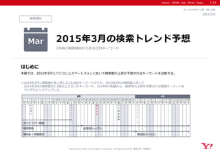 Yahoo! JAPAN Ads White Paper
検索傾向
はじめに
Copyright (C) 2015 Yahoo Japan Corporation. All Rights Reserved. 無断引用・転載禁止
2015/2/3
セールスデザイン部 WP_084
本稿では、2015年3月にパソコンとスマートフォンにおいて検索数の上昇が予想されるキーワードを比較する。
※2014年3月に検索数が急上昇した10,000キーワードのうち、2014年2月の検索数に対して
2014年3月の検索数が1.5倍以上となったキーワード、2014年の実績から、検索率の上昇が予想される関連キーワードを
それぞれピックアップした。
Mar 2015年3月の検索トレンド予想
1年前の検索傾向から見る注目キーワード
1/13
1 2 3 4 5 6 7 8 9 10 11 12 13 14 15 16 17 18 19 20 21 22 23 24 25 26 27 28 29 30 31 1 2 3 4 5 6 7 8 9 10 11 12 13 14 15
日 月 火 水 木 金 土 日 月 火 水 木 金 土 日 月 火 水 木 金 土 日 月 火 水 木 金 土 日 月 火 水 木 金 土 日 月 火 水 木 金 土 日 月 火 水
ひ
な
祭
り
ホ
ワ
イ
ト
デ
ー
春
分
の
日
プ
ロ
野
球
開
幕
エ
イ
プ
リ
ル
フ
ー
ル
4月3月
ホワイトデー商戦
春休み・卒業旅行
確定申告 お花見シーズン
歓迎会シーズン
 